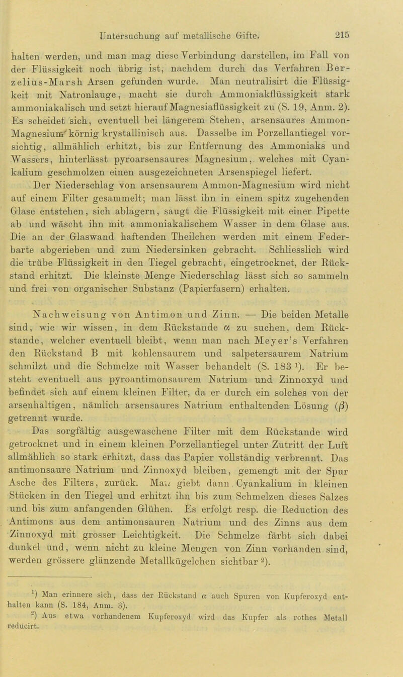 halten werden, und man mag diese Verbindung darstellen, im Fall von der Flüssigkeit noch übrig ist, nachdem durch das Verfahren Ber- zelius-Marsh Arsen gefunden wurde. Man neutralisirt die Flüssig- keit mit Natronlauge, macht sie durch Ammoniakflüssigkeit stark ammoniakalisck und setzt hierauf Magnesiaflüssigkeit zu (S. 19, Anm. 2). Es scheidet sich, eventuell bei längerem Stehen, arsensaures Ammon- Magnesium' körnig krystallinisch aus. Dasselbe im Porzellantiegel vor- sichtig, allmählich erhitzt, bis zur Entfernung des Ammoniaks und Wassers, hinterlässt pyroarsensaures Magnesium,, welches mit Cyan- kalium geschmolzen einen ausgezeichneten Arsenspiegel liefert. Der Niederschlag von arsensaurem Ammon-Magnesium wird nicht auf einem Filter gesammelt; man lässt ihn in einem spitz zugehenden Glase entstehen, sich ablagern, saugt die Flüssigkeit mit einer Pipette ab und wäscht ihn mit ammoniakalischem Wasser in dem Glase aus. Die an der Glaswand haftenden Theilchen werden mit einem Feder- barte abgerieben und zum Niedersinken gebracht. Schliesslich wird die trübe Flüssigkeit in den Tiegel gebracht , eingetrocknet, der Rück- stand erhitzt. Die kleinste Menge Niederschlag lässt sich so sammeln und frei von organischer Substanz (Papierfasern) erhalten. Nachweisung von Antimon und Zinn. — Die beiden Metalle sind, wie wir wissen, in dem Rückstände a zu suchen, dem Rück- stände, welcher eventuell bleibt, wenn man nach Meyer’s Verfahren den Rückstand B mit kohlensaurem und salpetersaurem Natrium schmilzt und die Schmelze mit Wasser behandelt (S. 183 J). Er be- steht eventuell aus pyroantimonsaurem Natrium und Zinuoxyd und befindet sich auf einem kleinen Filter, da er durch ein solches von der arsenhaltigen, nämlich arsensaures Natrium enthaltenden Lösung (ß) getrennt wurde. Das sorgfältig ausgewaschene Filter mit dem Rückstände wird getrocknet und in einem kleinen Porzellantiegel unter Zutritt der Luft allmählich so stark erhitzt, dass das Papier vollständig verbrennt. Das antimonsaure Natrium und Zinnoxyd bleiben, gemengt mit der Spur Asche des Filters, zurück. Man giebt dann Cyankalium in kleinen Stücken in den Tiegel und erhitzt ihn bis zum Schmelzen dieses Salzes und bis zum anfangenden Glühen. Es erfolgt resp. die Reduction des Antimons aus dem antimonsauren Natrium und des Zinns aus dem Zinnoxvd mit grosser Leichtigkeit. Die Schmelze färbt sich dabei dunkel und, wenn nicht zu kleine Mengen von Zinn vorhanden sind, werden grössere glänzende Metallkügelchen sichtbar1 2). 1) Man erinnere sich, dass der Rückstand cc auch Spuren von Kupferoxyd ent- halten kann (S. 184, Anm. 3). ) Aus etwa vorhandenem Kupferoxyd wird das Kupfer als rothes Metall reducirt.