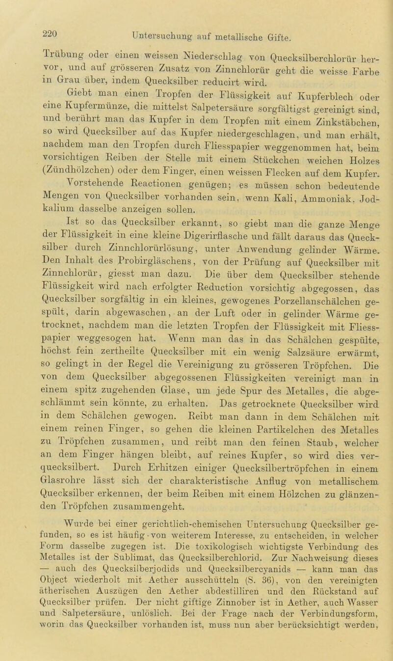 Trübung oder einen weiasen Niederschlag von Quecksilberchlorid- her- voi, und aul grösseren Zusatz von Zinnchlorüv gebt die weisse Farbe in Grau über, indem Quecksilber reducirt wird. Giebt man einen Tropfen der Flüssigkeit auf Kupferblech oder eine Kupfeimünze, die mittelst Salpetersäure sorgfältigst gereinigt sind, und berührt man das Kupfer in dem Tropfen mit einem Zinkstäbchen' so wird Quecksilber auf das Kupfer niedergeschlagen, und man erhält, nachdem man den Tropfen durch Fliesspapier weggenommen hat, beim vorsichtigen Reiben der Stelle mit einem Stückchen weichen Holzes (Zündhölzchen) oder dem Finger, einen weissen Flecken auf dem Kupfer. Vorstehende Reactionen genügen; es müssen schon bedeutende Mengen von Quecksilber vorhanden sein, wenn Kali, Ammoniak. Jod- kalium dasselbe anzeigen sollen. Ist so das Quecksilber erkannt, so giebt man die ganze Menge der Flüssigkeit in eine kleine Digerirflasche und fällt daraus das Queck- silber durch Zinnchlorürlösung, unter Anwendung gelinder Wärme. Den Inhalt des Probirgläschens, von der Prüfung auf Quecksilber mit Zinnckloiür, giesst man dazu. Die über dem Quecksilber stehende Flüssigkeit wird nach ei’folgter Reduction vorsichtig abgegossen, das Quecksilber sorgfältig in ein kleines, gewogenes Porzellanschälchen ge- spült, darin abgewaschen, an der Luft oder in gelinder Wärme ge- trocknet, nachdem man die letzten Tropfen der Flüssigkeit mit Fliess- papier weggesogen hat. Wenn man das in das Schälchen gespülte, höchst fein zertheilte Quecksilber mit ein wenig Salzsäure erwärmt, so gelingt in der Regel die Vereinigung zu grösseren Tröpfchen. Die von dem Quecksilber abgegossenen Flüssigkeiten vereinigt man in einem spitz zugehenden Glase, um jede Spur des Metalles, die abge- schlämmt sein könnte, zu erhalten. Das getrocknete Quecksilber wird in dem Schälchen gewogen. Reibt man dann in dem Schälchen mit einem reinen Finger, so gehen die kleinen Partikelchen des Metalles zu Tröpfchen zusammen, und reibt man den feinen Staub, welcher an dem Finger hängen bleibt, auf reines Kupfer, so wird dies ver- quecksilbert. Durch Erhitzen einiger Quecksilbertröpfchen in einem Glasrohre lässt sich der charakteristische Anflug von metallischem Quecksilber erkennen, der beim Reiben mit einem Hölzchen zu glänzen- den Tröpfchen zusammengeht. Wurde bei einer gerichtlich-chemischen Untersuchung Quecksilber ge- funden, so es ist häufig von weiterem Interesse, zu entscheiden, in welcher Form dasselbe zugegen ist. Die toxikologisch wichtigste Verbindung des Metalles ist der Sublimat, das Quecksilberchlorid. Zur Nachweisung dieses — auch des Quecksilberjodids und Quecksilbercyanids — kann man das Object wiederholt mit Aether ausschütteln (S. 36), von den vereinigten ätherischen Auszügen den Aether abdestilliren und den Rückstand auf Quecksilber prüfen. Der nicht giftige Zinnober ist in Aether, auch Wasser und Salpetersäure, unlöslich. Bei der Frage nach der Verbindungsform, worin das Quecksilber vorhanden ist, muss nun aber berücksichtigt werden,