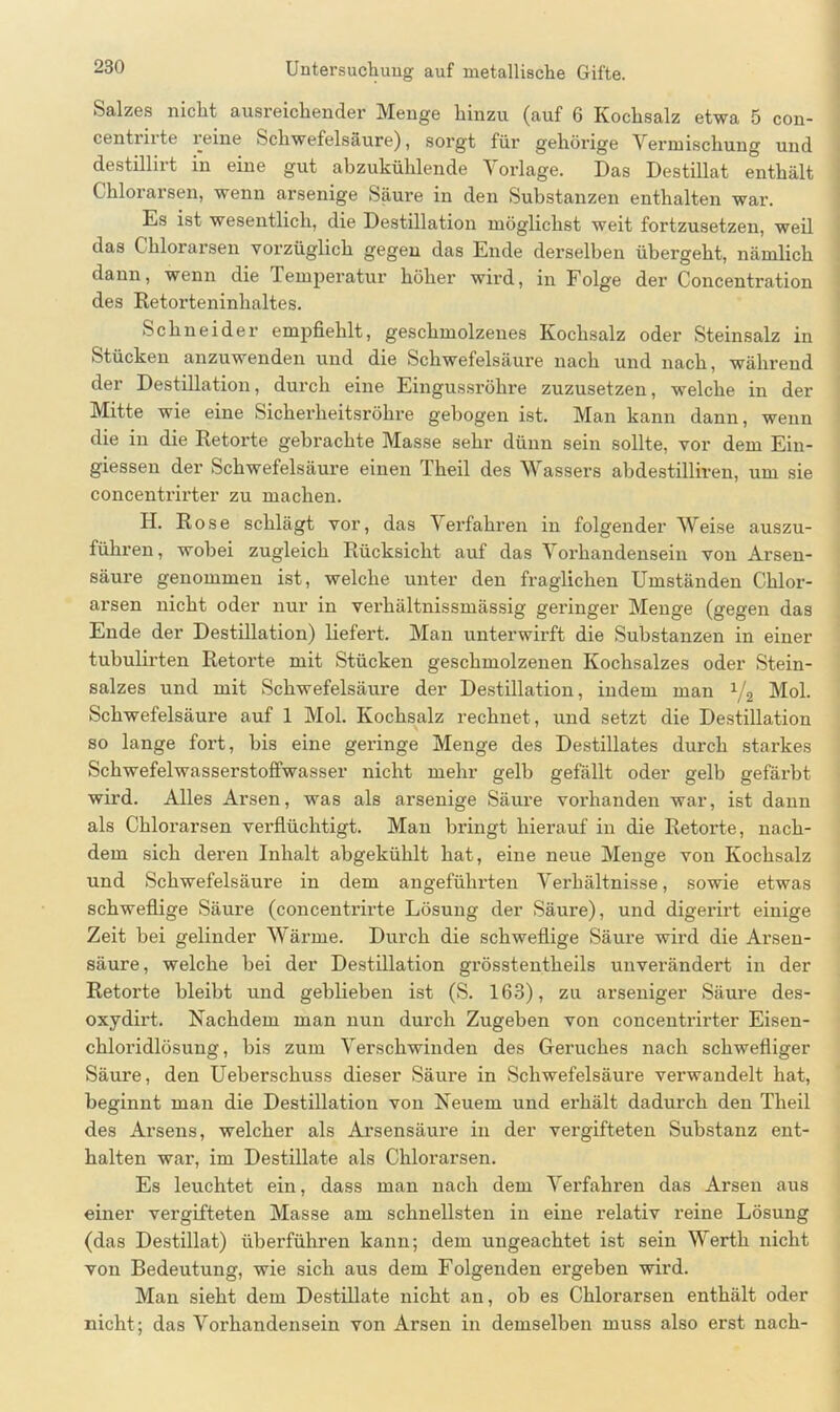 Salzes nicht ausreichender Menge hinzu (auf 6 Kochsalz etwa 5 con- centrirte reine Schwefelsäure), sorgt für gehörige Vermischung und destillirt in eine gut abzukühlende Vorlage. Das Destillat enthält Chlorarsen, wenn arsenige Säure in den Substanzen enthalten war. Es ist wesentlich, die Destillation möglichst weit fortzusetzen, weil das Chlorarsen vorzüglich gegen das Ende derselben übergeht, nämlich dann, wenn die Temperatur höher wird, in Folge der Concentration des Retorteninhaltes. Schneider empfiehlt, geschmolzenes Kochsalz oder Steinsalz in Stücken anzuwenden und die Schwefelsäure nach und nach, während der Destillation, durch eine Eingussröhre zuzusetzen, welche in der Mitte wie eine Sicherheitsröhre gebogen ist. Man kann dann, wenn die in die Retorte gebrachte Masse sehr dünn sein sollte, vor dem Ein- giessen der Schwefelsäure einen Theil des Wassers abdestilliren, um sie concentrirter zu machen. H. Rose schlägt vor, das Verfahren in folgender Weise auszu- führen, wobei zugleich Rücksicht auf das Vorhandensein von Arsen- säure genommen ist, welche unter den fraglichen Umständen Chlor- arsen nicht oder nur in verhältnissmässig geringer Menge (gegen das Ende der Destillation) liefert. Man unterwirft die Substanzen in einer tubulirten Retorte mit Stücken geschmolzenen Kochsalzes oder Stein- salzes und mit Schwefelsäure der Destillation, indem man x/2 Mol. Schwefelsäure auf 1 Mol. Kochsalz rechnet , und setzt die Destillation so lange fort, bis eine geringe Menge des Destillates durch starkes Schwefelwasserstoffwasser nicht mehr gelb gefällt oder gelb gefärbt wird. Alles Arsen, was als arsenige Säure vorhanden war, ist dann als Chlorarsen verflüchtigt. Man bringt hierauf in die Retorte, nach- dem sich deren Inhalt abgekühlt hat, eine neue Menge von Kochsalz und Schwefelsäure in dem angeführten Verhältnisse, sowie etwas schweflige Säui’e (concentrirte Lösung der Säure), und digerirt einige Zeit bei gelinder Wärme. Durch die schweflige Säure wird die Arsen- säure, welche bei der Destillation grösstentheils unverändert in der Retorte bleibt und geblieben ist (S. 163), zu arseniger Säure des- oxydirt. Nachdem man nun durch Zugeben von concentrirter Eisen- chloridlösung, bis zum Verschwinden des Geruches nach schwefliger Säure, den Ueberschuss dieser Säure in Schwefelsäure verwandelt hat, beginnt man die Destillation von Neuem und erhält dadurch den Theil des Arsens, welcher als Arsensäure in der vergifteten Substanz ent- halten war, im Destillate als Chlorarsen. Es leuchtet ein, dass man nach dem Verfahren das Arsen aus einer vergifteten Masse am schnellsten in eine relativ reine Lösung (das Destillat) überführen kann; dem ungeachtet ist sein Werth nicht von Bedeutung, wie sich aus dem Folgenden ergeben wird. Man sieht dem Destillate nicht an, ob es Chlorarsen enthält oder nicht; das Vorhandensein von Arsen in demselben muss also erst nach-