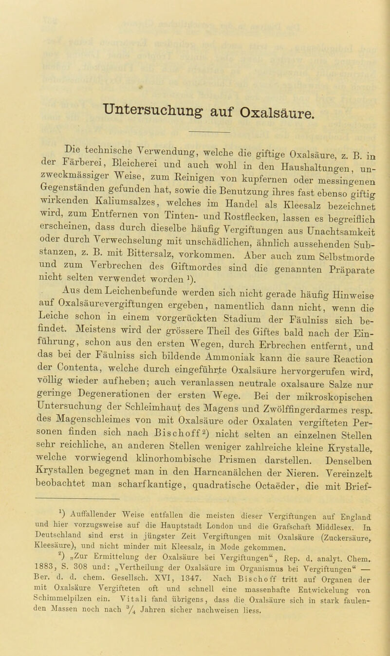 Untersuchung auf Oxalsäure. Die technische Verwendung, welche die giftige Oxalsäure, z. B. in der Färberei, Bleicherei und auch wohl in den Haushaltungen, un- zweckmassiger Weise, zum Reinigen von kupfernen oder messingenen Gegenständen gefunden hat, sowie die Benutzung ihres fast ebenso giftig wirkenden Kaliumsalzes, welches im Handel als Kleesalz bezeichnet wird, zum Entfernen von Tinten- und Rostflecken, lassen es begreiflich erscheinen, dass durch dieselbe häufig Vergiftungen aus Unachtsamkeit oder durch Verwechselung mit unschädlichen, ähnlich aussehenden Sub- stanzen, z. B. mit Bittersalz, Vorkommen. Aber auch zum Selbstmorde und zum Verbrechen des Giftmordes sind die genannten Präparate nicht selten verwendet worden *). Aus dem Leichenbefunde werden sich nicht gerade häufig Hinweise auf Oxalsäurevergiftungen ergeben, namentlich dann nicht, wenn die Leiche schon in einem vorgerückten Stadium der Fäulniss sich be- findet. Meistens wird der grössere Theil des Giftes bald nach der Ein- führung, schon aus den ersten Wegen, durch Erbrechen entfernt, und das bei der Fäulniss sich bildende Ammoniak kann die saure Reaction dei Contenta, welche durch eingeführ.te Oxalsäure hervorgerufen wird, völlig wieder auf heben; auch veranlassen neutrale oxalsaure Salze nur geringe Degenerationen der ersten Wege. Bei der mikroskopischen Untersuchung der Schleimhaut des Magens und Zwölffingerdarmes resp. des Magenschleimes von mit Oxalsäure oder Oxalaten vergifteten Per- sonen finden sich nach Bi sch off 2) nicht selten an einzelnen Stellen sehr reichliche, an anderen Stellen weniger zahlreiche kleine Krystalle, welche vorwiegend klinorhombische Prismen darstellen. Denselben Krystallen begegnet man in den Harncanälchen der Nieren. Vereinzelt beobachtet man scharfkantige, quadratische Octaeder, die mit Brief- 1) Auffallender Weise entfallen die meisten dieser Vergiftungen auf England und hier vorzugsweise auf die Hauptstadt London und die Grafschaft Middlesex. In Deutschland sind erst in jüngster Zeit Vergiftungen mit Oxalsäure (Zuckersäure, Kleesäure), und nicht minder mit Kleesalz, in Mode gekommen. 2) »Zur Ermittelung der Oxalsäure bei Vergiftungen“, Rep. d. analyt. Chem. 1883, S. 308 und: „Vertheilung der Oxalsäure im Organismus bei Vergiftungen“ — Lei. d. d. chem. Gesellsch. XVI, 1347. Nach Bischoff tritt auf Organen der mit Oxalsäure Vergifteten oft und schnell eine massenhafte Entwickelung von. Schimmelpilzen ein. Vitali fand übrigens, dass die Oxalsäure sich in stark faulen-