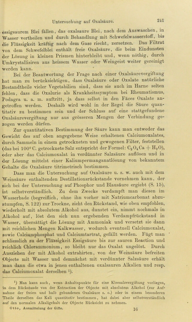 essigsaurem Blei fällen, das oxalsaure Blei, nach dem Auswaschen, in Wasser vertheilen und durch Behandlung mit Schwefelwasserstoff, bis die Flüssigkeit kräftig nach dem Gase riecht, zersetzen. Das Filtrat von dem Schwefelblei enthält freie Oxalsäure, die heim Eindunsten der Lösung in kleinen Prismen hinterbleibt und, wenn nöthig, durch Umkrystallisiren aus heissem Wasser oder Weingeist weiter gereinigt werden kann. Bei der Beantwortung der Frage nach einer Oxalsäurevergiftung hat man zu berücksichtigen, dass Oxalsäure oder Oxalate natürliche Bestandtheile vieler Yegetabilien sind, dass sie auch im Harne selten fehlen, dass die Oxalurie als Krankheitssymptom bei Rheumatismus, Podagra u. a. m. auftritt, ja dass selbst in den Fäces Oxalate an- getroffen werden. Deshalb wird wohl in der Regel die Säure quan- titativ zu bestimmen sein und der Schluss auf eine stattgefundene Oxalsäurevergiftung nur aus grösseren Mengen der V erbindung ge- zogen werden dürfen. Zur quantitativen Bestimmung der Säure kann man entweder das Gewicht des auf oben angegebene Weise erhaltenen Calciumoxalates, durch Sammeln in einem getrockneten und gewogenen Filter, feststellen (das bei 100° C. getrocknete Salz entspricht der Formel: C204Ca -f-H20), oder aber das Calciumoxalat in verdünnter Salzsäure auflösen und in der Lösung mittelst einer Kaliumpermanganatlösung von bekanntem Gehalte die Oxalsäure titrimetrisch bestimmen. Dass man die Untersuchung auf Oxalsäure u. s. w. auch mit dem Weinsäure enthaltenden Destillationsrückstande vornehmen kann, der sich bei der Untersuchung auf Phosphor und Blausäure ergiebt (S. 15), ist selbstverständlich. Zu dem Zwecke verdampft man diesen im Wasserbade (begreiflich, ohne ihn vorher mit Natriumcarbonat abzu- stumpfen, S. 122) zur Trockne, zieht den Rückstand, wie oben empfohlen, wiederholt mit absolutem Alkohol aus, dunstet ein, nimmt nochmals in Alkohol auf, löst den sich nun ergebenden Verdampfrückstand in Wasser, übersättigt die Lösung mit Ammoniak und versetzt sie dann mit reichlichen Mengen Kalkwasser, wodurch eventuell Calciumoxalat, sowie Calciumphosphat und Calciumtartrat, gefällt werden. Fügt man schliesslich zu der Flüssigkeit Essigsäure bis zur sauren Reaction und reichlich Chlorammonium, so bleibt nur das Oxalat ungelöst. Durch Ausziehen der mit Alkohol extrahirten, von der Weinsäure befreiten Objecte mit Wasser und demnächst mit verdünnter Salzsäure erhält man dann die etwa in jenen enthaltenen oxalsauren Alkalien und resp. •das Calciumoxalat derselben a). l) Man kann auch, wenn Anhaltspunkte für eine Kleesalzvergiftung vorliegen, in dem Rückstände von der Extraction der Objecte mit absolutem Alkohol (zur Auf- nahme der freien und halb gebundenen Oxalsäure s. o.) oder in einem besonderen Theile derselben das Kali quantitativ bestimmen, hat dabei aber selbstverständlich auf den normalen Alkaligehalt der Objecte Rücksicht zu nehmen. Otto, Ausmittelung der Gifte. 16
