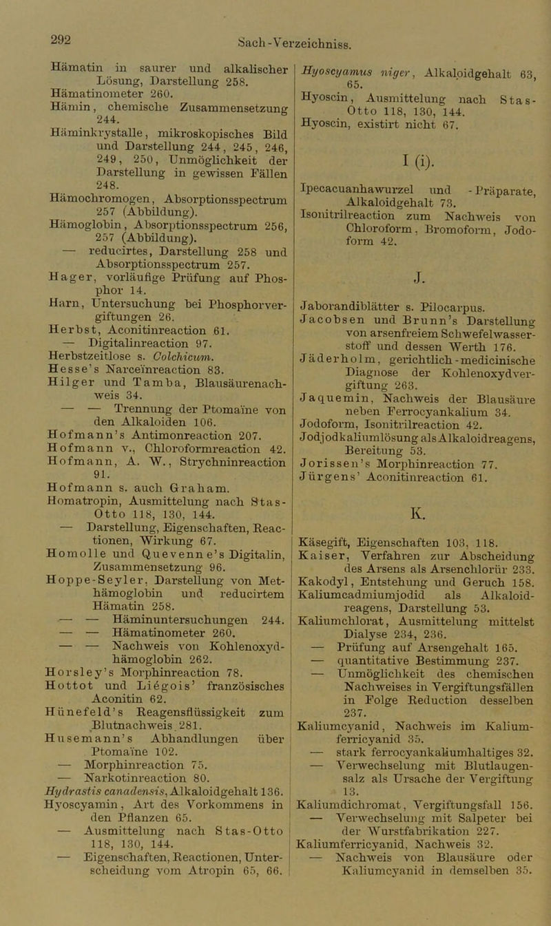 Hämatin in saurer und alkalischer Lösung, Darstellung 258. Hämatinometer 260. Hämin, chemische Zusammensetzung 244. Hämink i-3fstalle, mikroskopisches Bild und Darstellung 244, 245, 246, 249, 250, Unmöglichkeit der Darstellung in gewissen Fällen 248. Hämochromogen, Absorptionsspectrum 257 (Abbildung). Hämoglobin, Absorptionsspectrum 256, 257 (Abbildung). — reducirtes, Darstellung 258 und Absorptionsspectrum 257. Hager, vorläufige Prüfung auf Phos- phor 14. Harn, Untersuchung hei Phosphorver- giftungen 26. Herbst, Aconitinreaction 61. — Digitalinreaction 97. Herbstzeitlose s. Colchicum. Hesse’s Narceinreaction 83. Hilger und Tamba, Blausäurenach- weis 34. — — Trennung der Ptomai'ne von den Alkaloiden 106. Hofmann’s Antimonreaction 207. Hofmann v., Chloroformreaction 42. Hof mann, A. W., Strychninreaction 91. Hofmann s. auch Graham. Homatropin, Ausmittelung nach 91a s - Otto 118, 130, 144. — Darstellung, Eigenschaften, Reac- tionen, Wirkung 67. Homolle und Quevenn e’s Digitalin, Zusammensetzung 96. Hoppe-Seyler, Darstellung von Met- hämoglobin und reducirtem Hämatin 258. — — Häminuntersuchungen 244. — — Hämatinometer 260. — — Nachweis von Kohlenoxyd- hämoglobin 262. Horsley’s Morphinreaction 78. Hottot und Liügois’ französisches Aconitin 62. Hiinefeld’s Reagensflüssigkeit zum Blutnachweis. 281. Husemann’s Abhandlungen über Ptomai'ne 102. — Morphinreaction 75. — Narkotinreaction 80. Hydrastis canadensis, Alkaloidgehalt 136. Hj-oscyamin, Art des Vorkommens in den Pflanzen 65. — Ausmittelung nach Stas-Otto j 118, 130, 144. — Eigenschaften, Reactionen, Unter- j Scheidung vom Atropin 65, 66. Hyoscyamus niger, Alkaloidgehalt 63, 65. Hyoscin, Ausmittelung nach Stas- Otto 118, 130, 144. Hyoscin, existirt nicht 67. I(i). Ipecacuanhawurzel und - Präparate, Alkaloidgehalt 73. Isonitrilreaction zum Nachweis von Chloroform, Bromoform, Jodo- form 42. J. Jaborandiblätter s. Pilocarpus. Jacobsen und Brunn’s Darstellung von arsenfreiem Schwefelwasser- stoff und dessen Werth 176. Jäderholm, gerichtlich -medicinische Diagnose der Kohlenoxyd Ver- giftung 263. Jaquemin, Nachweis der Blausäure neben Ferrocyankaliura 34. Jodoform, Isonitrilreaction 42. Jodjodkaliumlösung als Alkaloidreagens, Bereitung 53. Jorissen’s Morphinreaction 77. Jürgens’ Aconitinreaction 61. K. Käsegift, Eigenschaften 103, 118. Kaiser, Verfahren zur Abscheidung des Arsens als Arsenchlorür 233. Kakodyl, Entstehung und Geruch 158. Kaliumcadmiumjodid als Alkaloid- reagens, Darstellung 53. Kaliumchlorat, Ausmittelung mittelst Dialyse 234, 236. — Prüfung auf Arsengehalt 165. — quantitative Bestimmung 237. — Unmöglichkeit des chemischen Nachweises in Vergiftungsfällen in Folge Reduction desselben 237. Kaliumcyanid, Nachweis im Kaliurn- ferricyanid 35. — stark ferrocyankaUumhaltiges 32. — Verwechselung mit Blutlaugen- salz als Ursache der Vergiftung 13. Kaliumdiclironiat, Vergiftungsfall 156. — Verwechselung mit Salpeter bei der Wurstfabrikation 227. Kaliumferricyanid, Nachweis 32. — Nachweis von Blausäure oder Kaliumcyanid in demselben 35.