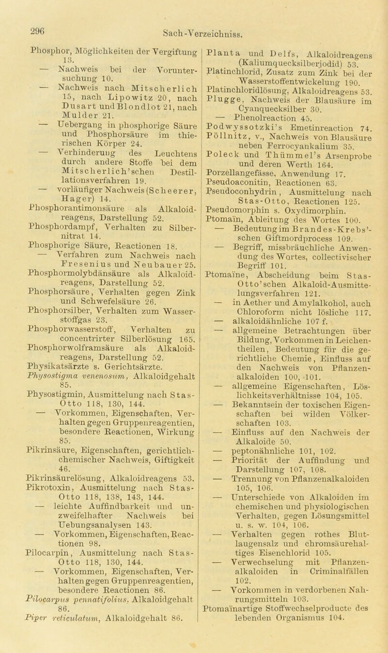 Phosphor, Möglichkeiten der Vergiftung 13. — Nachweis hei der Vorunter- suchung 10. — Nachweis nach Mitscherlich 15, nach Lipowitz 20, nach Dusart und Blondlot 21, nach Mulder 21. — Uebergang in phospliorige Säure und Phosphorsäure im thie- rischen Körper 24. — Verhinderung des Leuchtens durch andere Stoffe hei dem Mitscher lieh’sehen Destil- lationsverfahren 19. — vorläufiger Nachweis (S c h e e r e r, Hager) 14. Phosphorantimonsäure als Alkaloid- reagens, Darstellung 52. Phosphordampf, Verhalten zu Silber- nitrat 14. Phospliorige Säure, Eeactionen 18. — Verfahren zum Nachweis nach Fresenius und Neubauer25. Phosphormolybdänsäure als Alkaloid- reagens, Darstellung 52. Phosphorsäure, Verhalten gegen Zink und Schwefelsäure 26. Phosphorsilber, Verhalten zum Wasser- stoffgas 23. Phosphorwasserstoff, Verhalten zu concentrirter Silberlösung 165. Phosphorwolframsäure als Alkaloid- reagens, Darstellung 52. Physikatsärzte s. Gerichtsärzte. Physostigma venenosum,, Alkaloidgehalt 85. Physostigmin, Ausmittelung nach Stas- Otto 118, 130, 144. — Vorkommen, Eigenschaften, Ver- halten gegen Gruppenreagentien, besondere Eeactionen, Wirkung 85. Pikrinsäure, Eigenschaften, gerichtlich- chemischer Nachweis, Giftigkeit 46. Pikrinsäurelösung, Alkaloidreagens 53. Pikrotoxin, Ausmittelung nach Stas- Otto 118, 138, 143, 144. — leichte Auffindbarkeit und un- zweifelhafter Nachweis hei Uebungsanalysen 143. — Vorkommen, Eigenschaften, Eeac- tionen 98. Pilocarpin, Ausmittelung nach Stas- Otto 118, 130, 144. — Vorkommen, Eigenschaften, Ver- halten gegen Gruppenreagentien, besondere Eeactionen 86. Pilocarpus pennatifolius. Alkaloidgehalt 86. Piper reticulatum, Alkaloidgehalt 86. Planta und Delfs, Alkaloidreagens (Kaliumquecksilberjodid) 53. Platinchlorid, Zusatz zum Zink bei der Wasserstoffentwickelung 190. Platinchloridlösung, Alkaloidreagens 53. Plügge, Nachweis der Blausäure im Cyanquecksilber 30. — Plienolreaction 45. Podwyssotzki’s Emetinreaction 74. Pöllnitz, v., Nachweis von Blausäure neben Ferrocyankalium 35. Pol eck und Tliümmel’s Arsenprobe und deren Werth 164. Porzellangefässe, Anwendung 17. Pseudoaconitin, Eeactionen 63. Pseudoconhydrin, Ausmittelung nach Stas-Otto, Eeactionen 125. Pseudomorphin s. Oxydimorphin. Ptomain, Ableitung des Wortes 100. — Bedeutungim Brandes-Krebs’- schen Giftmordprocess 109. — Begriff, missbräuchliche Anwen- dung des Wortes, collectivischer Begriff 101. Ptomaine, Ahscheidung beim Stas- Otto’schen Alkaloid-Ausmitte- lungsverfahren 121. — in Aether und Amylalkohol, auch Chloroform nicht lösliche 117. — alkaloidähnliche 107 f. — allgemeine Betrachtungen über Bildung, Vorkommen in Leiclien- theilen, Bedeutung für die ge- richtliche Chemie, Einfluss auf den Nachweis von Pflanzen- alkaloiden 100, 101. — allgemeine Eigenschaften, Lös- lichkeitsverhältnisse 104, 105. — Bekanntsein der toxischen Eigen- schaften bei wilden Völker- schaften 103. — Einfluss auf den Nachweis der Alkaloide 50. — peptonähnliche 101, 102. — Priorität der Auffindung und Darstellung 107, 108. — Trennung von Pflanzenalkaloiden 105, 106. — Unterschiede von Alkaloiden im chemischen und physiologischen Verhalten, gegen Lösungsmittel u. s. w. 104, 106. — Verhalten gegen rothes Blut- laugensalz und chromsäurehal- tiges Eisenchlorid 105. — Verwechselung mit Pflanzen- alkaloiden in Criminalfällen 102. — Vollkommen in verdorbenen Nah- rungsmitteln 103. Ptomainartige Stoffwechselproducte des lebenden Organismus 104.