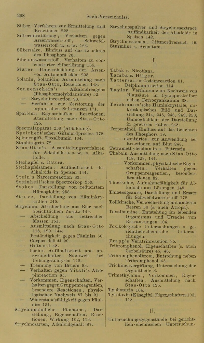 Silber, Verfahren zur Ermittelung und Reaetionen 228. Silbernitratlösung, Verhalten gegen Arsenwasserstoff, Schwefel- wasserstoff' u. s. w. 164. Silbersalze, Einfluss auf das Leuchten des Phosphors 20. Siliciumwasserstoff', Verhalten zu con- centrirter Silberlösung 165. Slater, Unterscheidung der Arsen- von Antimonflecken 208. Solanin, Solanidin, Ausmittelung nach Stas-Otto, Reaetionen 143. Sonnenschein’s Alkaloidreagens (Phosphormolybdänsäure) 52. — Strychninreaction 90. — Verfahren zur Zerstörung der organischen Substanzen 171. Spartein, Eigenschaften, Reaetionen, Ausmittelung nach Stas-Otto 125. Spectralapparat 259 (Abbildung). Speichert’scher Giftmordprocess 178. Spinnengift, Toxalbumin 104. Staphisagrin 72. Stas-Otto’s Ausmittelungsverfahren für Alkaloide u. s. w. s. Alka- loide. Stechapfel s. Datura. Stechapfelsamen, Auffindbarkeit des Alkaloids in Speisen 144. Stein’s Narceinreaction 83. Steinheil’sches Spectroskop 259. Stokes, Darstellung von reducirtem Hämoglobin 258. Struve, Darstellung von Häminkry- stallen 249. Strychnin, Abscheidung aus Bier nach absichtlichem Zusatz 149. — Abscheidung aus fettreichen Massen 151. — Ausmittelung nach Stas-Otto 118, 129, 144. — Beständigkeit gegen Fäulniss 50. — Corpus delicti 90. — Giftmord 48. — leichte Auffindbarkeit und un- ziveifelhafter Nachweis bei Uebungsanalysen 142. — Trennung von Brucin 93. — Verhalten gegen Vitali’s Atro- pinreaction 65. — Vorkommen, Eigenschaften, Ver- halten gegen Gruppenreagentien, besondere Reaetionen , physio- logischer Nachweis 87 bis 91. — Widerstandsfähigkeit gegen Fäul- niss 151. Strychninähnliche Ptomai'ne, Dar- stellung , Eigenschaften, Reac- tionen, Wirkung 102, 113. Strychnosarten, Alkaloidgehalt 87. Strychnospulver und Strychnosextract, Auffindbarkeit der Alkaloide in Speisen 142. Strychnossamen, Giftmordversuch 49. Sturmhut s. Aconitum. Tabak s. Nicotiana. Tamba s. Hilger. Tattersall’s Codeinreaction 81. — Delphininreaction 114. Taylor, Verfahren zum Nachweis von Blausäure in Cj'anquecksilber neben Ferrocyankalium 38. Teichmann’sehe Häminkrystalle, mi- kroskopisches Bild und Dar- stellung 244, 245, 246, 249, 250, Unmöglichkeit der Darstellung in gewissen Fällen 248. Terpentinöl, Einfluss auf das Leuchten des Phosphors 19. — ozonisirtes, zur Anwendung bei Reaetionen auf Blut 248. Tetramethylendiamin s. Putrescin. Thebain, Ausmittelung nach Stas-Otto 118, 129, 144. — Vorkommen, physikalische Eigen- schaften, Verhalten gegen Gruppem-eagentien, besondere Reaetionen 82. Thierkohle, Aufnahmefähigkeit für Al- kaloide aus Lösungen 149. Tbioessigsäure, Darstellung und Ersatz für Schwefelwasserstoff 178. Tollkirsche, Verwechselung mit anderen Beeren 50 (s. auch Atropa). Toxalbumine, Entstehung im lebenden Organismus und Ursache von Erkrankungen 104. Toxikologische Untersuchungen s. ge- richtlich-chemische Untersu- chungen. Trapp’s Veratrinreaction 95. Tribromphenol, Eigenschaften (s. auch Carbolsäure) 45, 46. Tribromphenolbrom, Entstehung neben Tribromphenol 45. Trichinenvergiftung, Untersuchung der Organtheile 3. Trimethylamin , Vorkommen , Eigen- schaften , Ausmittelung nach Stas-Otto 125. Typhotoxin 104. Tyrotoxin (Käsegift), Eigenschaften 103, 118. u. Untersuchungsgegenstände bei gericht- lich-chemischen Untersuch un-