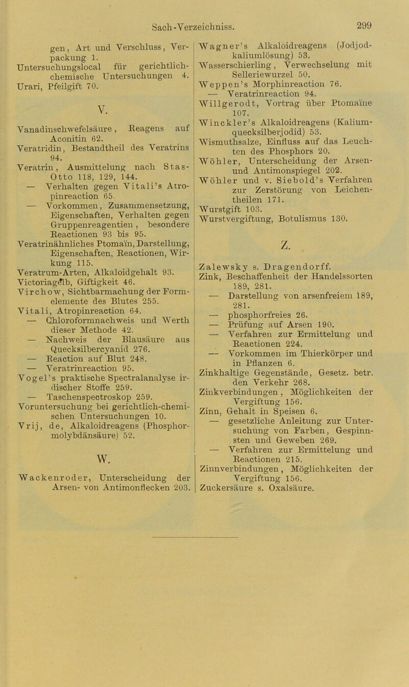 gen, Art und Verschluss, Ver- packung 1. Untersuchungslocal für gerichtlich- chemische Untersuchungen 4. Urari, Pfeilgift 70. V. Vanadinschwefelsäure, Reagens auf Aconitin 62. Veratridin, Bestandtheil des Veratrins 94. Veratrin, Ausmittelung nach Stas- Otto 118, 129, 144. — Verhalten gegen Vitali’s Atro- pinreaction 65. — Vorkommen, Zusammensetzung, Eigenschaften, Verhalten gegen Gruppenreagentien, besondere Reactionen 93 bis 95. Veratrinähnliches Ptomain, Darstellung, Eigenschaften, Reactionen, Wir- kung 115. Veratrum-Arten, Alkaloidgehalt 93. Victoriagdlb, Giftigkeit 46. Virchow, Sichtbarmachung der Form- elemente des Blutes 255. Vitali, Atropinreaction 64. — Ghloroformn ach weis und Werth dieser Methode 42. — Nachweis der Blausäure aus Quecksilbercyanid 276. — Reaction auf Blut 248. — Veratrinreaction 95. Vogel’s praktische Spectralanalyse ir- discher Stoffe 259. — Taschenspectroskop 259. Voruntersuchung bei gerichtlich-chemi- schen Untersuchungen 10. Vrij, de, Alkaloidreagens (Phosphor- molybdänsäure) 52. w. Wackenroder, Unterscheidung der Arsen- von Antimonflecken 203. j Wagner’s Alkaloidreagens (Jodjod- kaliumlösung) 53. Wasserschierling, Verwechselung mit Selleriewurzel 50. Weppen’s Morphinreaction 76. — Veratrinreaction 94. Willigerodt, Vortrag über Ptomaine 107. Winckler’s Alkaloidreagens (Kalium- quecksilberjodid) 53. Wismuthsalze, Einfluss auf das Leuch- ten des Phosphors 20. Wühler, Unterscheidung der Arsen- und Antimonspiegel 202. Wühler und v. Siebold’s Verfahren zur Zerstürung von Leichen- theilen 171. Wurstgift 103. Wurstvergiftung, Botulismus 130. z. Zalewsky s. Dragendorff. Zink, Beschaffenheit der Handelssorten 189, 281. — Darstellung von arsenfreiem 189, 281. — phosphorfreies 26. — Prüfung auf Arsen 190. — Verfahren zur Ermittelung und Reactionen 224. — Vorkommen im Thierkürper und in Pflanzen 6. Zinkhaltige Gegenstände, Gesetz, betr. den Verkehr 268. Zinkverbindungen , Möglichkeiten der Vergiftung 156. Zinn, Gehalt in Speisen 6. — gesetzliche Anleitung zur Unter- suchung von Farben, Gespinn- sten und Geweben 269. — Verfahren zur Ermittelung und Reactionen 215. Zinn verbin düngen , Möglichkeiten der Vergiftung 156. Zuckersäure s. Oxalsäure.