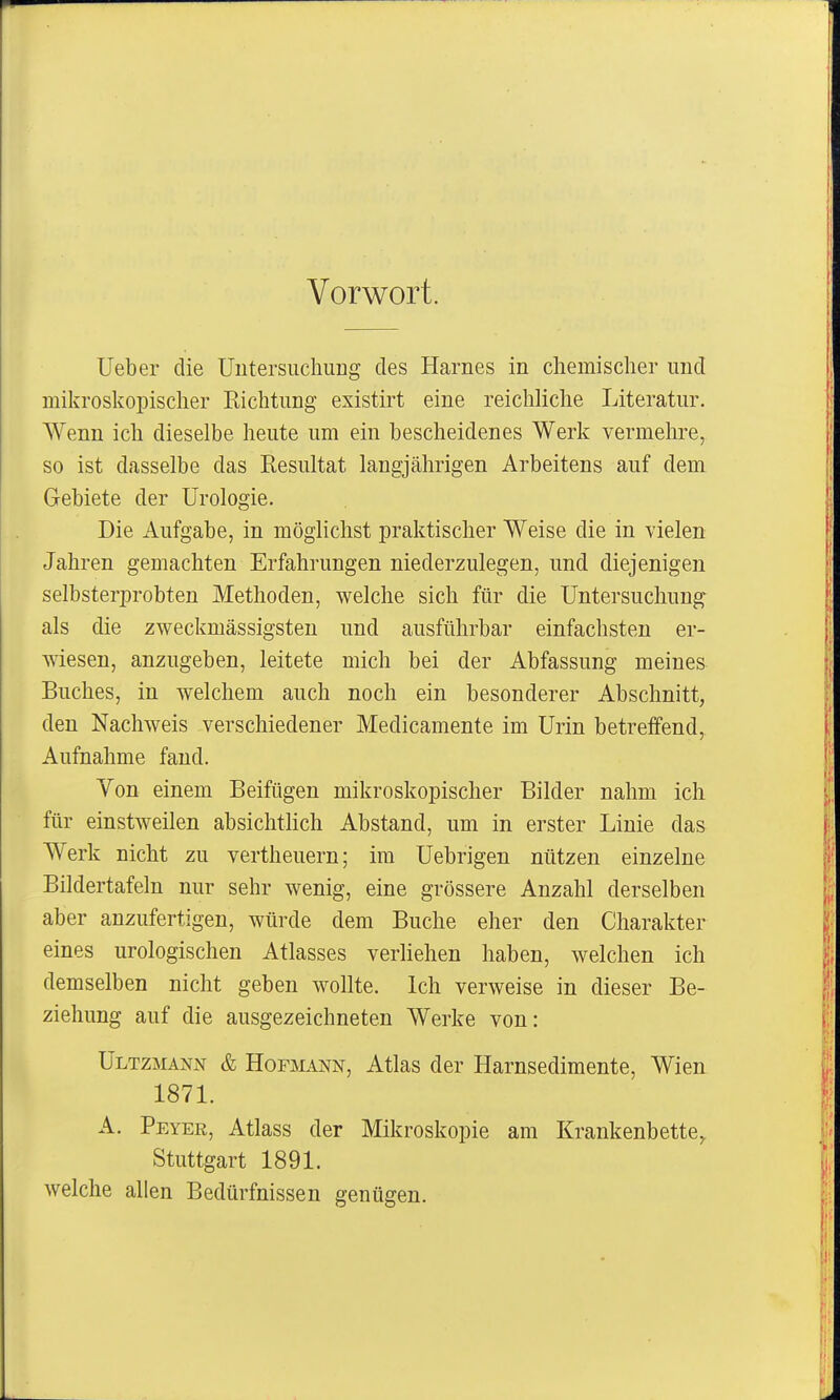 Vorwort. lieber die UutersucliiiDg des Harnes in chemischer und mikroskopischer Richtung existirt eine reichliche Literatur. AVenn ich dieselbe heute um ein bescheidenes Werk vermehre, so ist dasselbe das Resultat langjährigen Arbeitens auf dem Gebiete der Urologie. Die Aufgabe, in möglichst praktischer Weise die in vielen Jahren gemachten Erfahrungen niederzulegen, und diejenigen selbsterprobten Methoden, welche sich für die Untersuchung als die zweckmässigsten und ausführbar einfachsten er- wiesen, anzugeben, leitete mich bei der Abfassung meines Buches, in welchem auch noch ein besonderer Abschnitt, den Nachweis verschiedener Medicamente im Urin betreifend, Aufnahme fand. Yon einem Beifügen mikroskopischer Bilder nahm ich für einstweilen absichtlich Abstand, um in erster Linie das Werk nicht zu vertheuern; im Uebrigen nützen einzelne Bildertafeln nur sehr wenig, eine grössere Anzahl derselben aber anzufertigen, würde dem Buche eher den Charakter eines urologischen Atlasses verliehen haben, welchen ich demselben nicht geben wollte. Ich verweise in dieser Be- ziehung auf die ausgezeichneten Werke von: ÜLTZMANN & Hofmann, Atlas der Harnsedimente, Wien 1871. A. Peyer, Atlass der Mikroskopie am Krankenbette^ Stuttgart 1891. welche allen Bedürfnissen genügen.