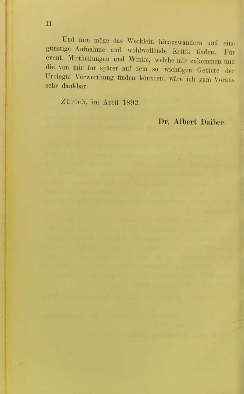 II Und nun möge das Werklein hinauswandern und eine günstige Aufnahme und wohlwollende Kritik finden. Für event. Mittheilungeu und Winke, welche mir zukommen und die von mir für später auf dem so wichtigen Gebiete der Urologie Verwerthung finden könnten, wäre ich zum Voraus sehr dankbar. Zürich, im April 1892. Dr. Albert Daiber.