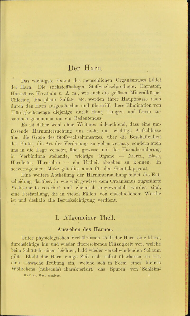 Der Harn. Das wichtigste Excret des menschliclien Organismuses bildet der Harn. Die stickstoffhaltigen Stoffwechselprodncte: Harnstoff, Harnscäure, Kreatinin ii A. m , wie auch die gelösten Mineralkörper Chloride, Phosphate Sulfate etc. werden ihrer Hauptmasse nach durch den Harn ausgeschieden und übertrifft diese Elimination von Flüssigkeitsmenge diejenige durch Haut, Lungen und Darm zu- sammen genommen um ein Bedeutendes. Es ist daher wohl ohne Weiteres einleuchtend, dass eine um- fassende Harnuntersuchung' uns nicht nur wichtige Aufschlüsse über die Grröße des Stoffwechselumsatzes, über die Beschaffenheit des Blutes, die Art der Verdauung zu geben vermag, sondern auch uns in die Lage versetzt, über gewisse mit der Harnabsonderung in Verbindung stehende, wichtige Organe — Nieren, Blase, Harnleiter, Harnröhre — ein Urtheil abgeben zu können. In hervorragendem Maße gilt dies auch für den Grenitalap parat. Eine weitere Abtheilung der Harnuntersuchung bildet die Ent- scheidung darüber, in wie weit gewisse dem Organismus zugeführte Medicamente resorbirt und chemisch umgewandelt worden sind, eine Feststellung, die in vielen Fällen von entschiedenem Werthe ist und deshalb alle Berücksichtigung verdient. I. Allgemeiner Theil. Aussehen des Harnes. Unter physiologischen Verhältnissen stellt der Harn eine klare, durchsichtige hin und wieder fluorescirende Flüssigkeit vor, welche beim Schütteln einen leichten, bald wieder verschwindenden Schaum gibt. Bleibt der Harn einige Zeit sich selbst überlassen, so tritt eine schwache Trübung ein, welche sich in Form eines kleines Wölkchens (nubecula) charakterisirt, das Spuren von ^Schleim-