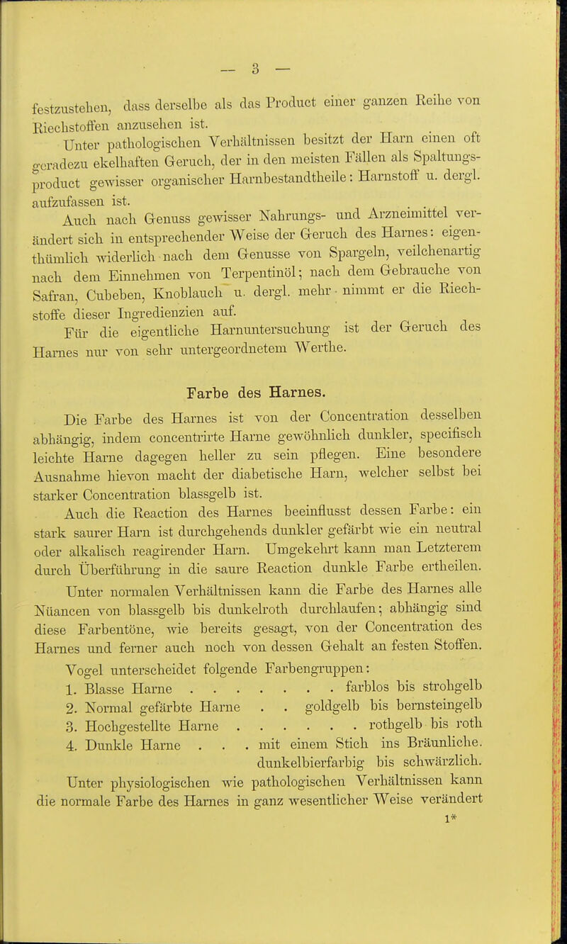 festzustehen, dass derselbe als das Product einer ganzen Reihe von Riechstoffen anzusehen ist. Unter pathologischen Verhältnissen besitzt der Harn einen oft o-cradezu ekelhaften Geruch, der in den meisten Fällen als Spaltungs- product gewisser organischer Harnbestandtheile: Harnstoff u. dergl. aufzufassen ist. Auch nach Genuss gewisser Nahrungs- und Arznennittel ver- ändert sich in entsprechender Weise der Geruch des Harnes: eigen- thünilicli widerlich nach dem Genüsse von Spargeln, veilchenartig nach dem Einnehmen von Terpentinöl; nach dem Gebrauche von Safran, Cubeben, Knoblauch u. dergl. mehr ■ nimmt er die Riech- stoffe dieser Ingredienzien auf. Für die eigentliche Harnimtersuchung ist der Geruch des Harnes nur von sehr untergeordnetem Werthe. Farbe des Harnes. Die Farbe des Harnes ist von der Concentration desselben abhängig, indem concentiirte Harne gewöhnlich dunkler, specifisch leichte Harne dagegen heller zu sein pflegen. Eine besondere Ausnahme hievon macht der diabetische Harn, welcher selbst bei starker Concentration blassgelb ist. Auch die Reaction des Harnes beeinflusst dessen Farbe: ein stark saurer Harn ist durchgehends dunkler gefärbt wie ein neutral oder alkalisch reagirender Harn. Umgekehrt kann man Letzterem durch Überführung in die saure Reaction dunkle Farbe ertheilen. Unter normalen Verhältnissen kann die Farbe des Harnes alle Nüancen von blassgelb bis dunkelroth durchlaufen; abhängig sind diese Farbentöne, wie bereits gesagt, von der Concentration des Harnes und ferner auch noch von dessen Gehalt an festen Stoffen. Vogel unterscheidet folgende Farbengruppen: 1. Blasse Harne farblos bis strohgelb 2. Normal gefärbte Harne . . goldgelb bis bernsteingelb 3. Hochgestellte Harne rothgelb bis rotli 4. Dunkle Harne . . .mit einem Stich ins Bräunliche. dunkelbierfarbig bis schwärzlich. Unter physiologischen wie pathologischen Verhältnissen kann die normale Farbe des Harnes in ganz wesentlicher Weise verändert 1*