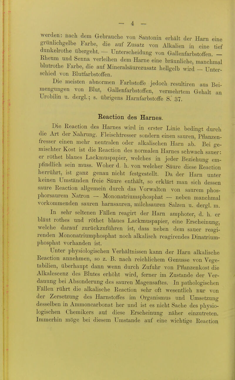 werden: nach dem Gebrauche von Santonin erhält der Harn eine grünhchgelbe Farbe, die auf Zusatz von Alkalien in eine tief clunkelrothe übergeht. — Unterscheidung von GallenfarbstofFen - Rheuni und Senna verleihen dem Harne eine bräunliche, manchmal blutrothe Farbe, die auf Mineralsäurezusatz hellgelb wird — Unter- schied von Blutfarbstoffen. Die meisten abnormen Farbstoffe jedoch resultiren aus Bei- mengungen von Blut, Gallenfarbstoffen, vermehrtem Gehalt an Urobilin u. dergl.; s. übrigens Harnfarbstoffe S.' 37. Reaction des Harnes. Die Reaction des Harnes wird in erster Linie bedingt durch die Ai't der Nahrung. Fleischfresser sondern einen sauren, Pflanzen- fresser einen mehr neutralen oder alkalischen Harn ab. Bei ge- mischter Kost ist die Reaction des normalen Harnes schwach sauer: er röthet blaues LackmuspajDier, welches in jeder Beziehung em- pfindlich sein muss. Woher d. h. von welcher Säure diese Reaction herrührt, ist ganz genau nicht festgestellt. Da der Harn unter keinen Umständen freie Säure enthält, so erklärt man sich dessen saure Reaction allg-emein durch das Vorwalten von saurem phos- phorsaurem Natron — Mononaü-iumsphosphat — neben manchmal vorkommenden saui-en harnsam^en, milchsauren Salzen u. dergl. m. In sehr seltenen Fällen reagirt der Harn amphoter, d. h. er bläut rothes und röthet blaues Lackmuspapier, eine Erscheinung, welche darauf zurückzuführen ist, dass neben dem sauer reagi- renden Mononatiiumphosphat noch alkalisch reagirendes Dinaü'ium- phosphat vorhanden ist. Unter physiologischen Verhältnissen kann der Harn alkalische Reaction annehmen, so z. B. nach reichlichem Genüsse von Vege- tabilien, überhaupt dann wenn durch Zufuhr von Pflanzenkost die Alkalescenz des Blutes erhöht wird, ferner im Zustande der Ver- dauung bei Absonderung des sauren Magensaftes. In pathologischen Fällen rührt die alkalische Reaction sehr oft wesentlich nur von der Zersetzung des Harnstoffes im Organismus und Umsetzung desselben in Ammoncarbonat her und ist es nicht Sache des physio- logischen Chemikers auf diese Erscheinung näher einzuti'eten. Immerhin möge bei diesem Umstände auf eine wichtige Reaction