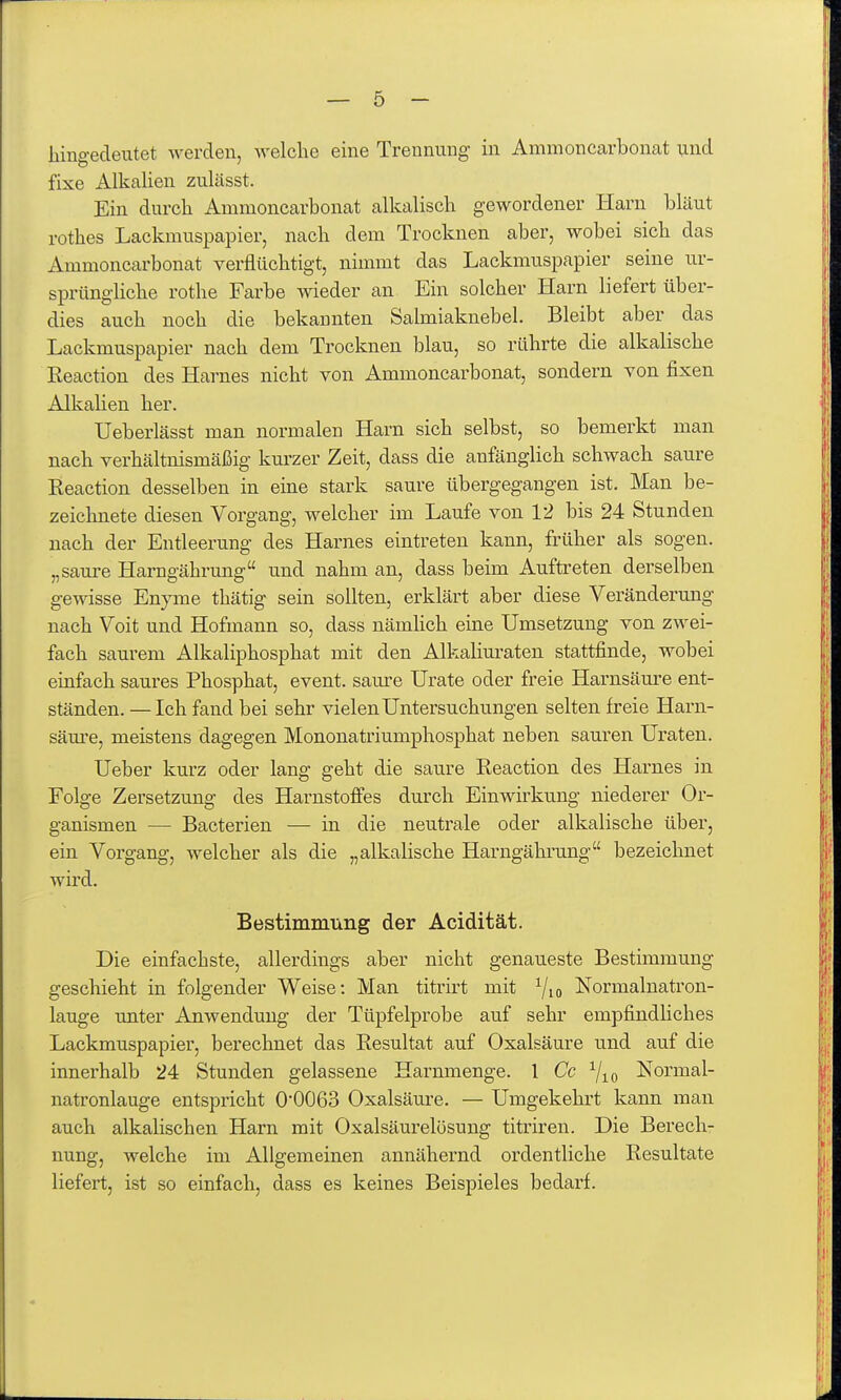 hingedeutet werden, welche eine Trennung in Ammoncarbonat und fixe AlkaUen zulässt. Ein durch Ammoncarbonat alkalisch gewordener Harn bläut rothes Lackmuspapier, nach dem Trocknen aber, wobei sich das Ammoncarbonat verflüchtigt, nimmt das Lackmuspapier seine ur- sprüngliche rothe Farbe wieder an Ein solcher Harn liefert über- dies auch noch die bekannten Salmiaknebel. Bleibt aber das Lackmuspapier nach dem Trocknen blau, so rührte die alkalische Keaction des Harnes nicht von Ammoncarbonat, sondern von fixen Alkalien her. Ueberlässt man normalen Harn sich selbst, so bemerkt man nach verhältnismäßig kurzer Zeit, dass die anfänglich schwach saure Reaction desselben in eine stark saure übergegangen ist. Man be- zeichnete diesen Vorgang, welcher im Laufe von 12 bis 24 Stunden nach der Entleerung des Harnes eintreten kann, früher als sogen, „saure Harngährung und nahm an, dass beim Auftreten derselben gewisse Enyme thätig sein sollten, erklärt aber diese Veränderung nach Voit und Hofmann so, dass nämlich eine Umsetzung von zwei- fach saurem Alkaliphosphat mit den Alkaliuraten stattfinde, wobei einfach saures Phosphat, event. saure Urate oder freie Harnsäure ent- ständen. — Ich fand bei sehr vielen Untersuchungen selten freie Harn- säui'c, meistens dagegen Mononatriumphosphat neben sauren Uraten. Ueber kurz oder lang geht die saure Reaction des Harnes in Folge Zersetzung des Harnstoffes durch Einwirkung niederer Or- ganismen — Bacterien — in die neutrale oder alkalische über, ein Vorgang, welcher als die „alkalische Harngährung bezeichnet wird. Bestimmung der Acidität. Die einfachste, allerdings aber nicht genaueste Bestimmung geschieht in folgender Weise: Man titrirt mit 7io Normalnatron- lauge unter Anwendung der Tüpfelprobe auf sehr empfindliches Lackmuspapier, berechnet das Resultat auf Oxalsäure und auf die innerhalb 24 Stunden gelassene Harnmenge. 1 Cc ^lo Normal- natronlauge entspricht 0'0063 Oxalsäure. — Umgekehrt kann man auch alkalischen Harn mit Oxalsäurelösung titriren. Die Berech- nung, welche im Allgemeinen annähernd ordentliche Resultate liefert, ist so einfach, dass es keines Beispieles bedarf.