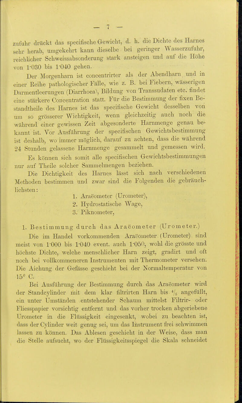 zutuhr drückt das specilische Gewicht, d. h. die Dichte des Harnes sehr herab, umgekehrt kann dieselbe bei geringer Wasserzufuhr, reichUcher Schweissabsonderung stark ansteigen und auf die Höhe von 1-030 bis 1-040 gehen. Der lilorgenharn ist concentrirter als der Abendharn und in einer Reihe pathologischer Fälle, wie z. B. bei Fiebern, Wcässerigen Darmentleerungen (Diarrhoea\ Bildung von Transsudaten etc. findet eine stärkere Concentration statt. Für die Bestimmung der fixen Be- standtheile des Harnes ist das specifische Gewicht desselben von um so grösserer Wichtigkeit, wenn gleichzeitig auch noch die während einer gewissen Zeit abgesonderte Harnmenge genau be^ kannt ist. Vor Ausführung der specifischen Gewichtsbestimmung ist deshalb, wo immer möglich, darauf zu achten, dass die während 24 Stunden gelassene Harnmenge gesammelt und gemessen wird, Es können sich somit alle specifischen Gewichtsbestimmungen nur auf Theile solcher Sammelmengen beziehen. Die Dichtigkeit des Harnes lässt sich nach verschiedenen Methoden bestimmen und zwar sind die Folgenden die gebräuch- lichsten : 1. Araeometer (ürometer), 2. Hydrostatische Wage, 3. Piknometer, 1. Bestimmung durch das Araeometer (ürometer.) Die im Handel vorkommenden Araeometer (Ürometer) sind meist von l'OOO bis 1-040 event. auch 1-050, wohl die grösste und höchste Dichte, welche menschlicher Harn zeigt, gradirt und oft noch bei vollkommeneren Instrumenten mit Thermometer versehen. Die Aichung der Gefässe geschieht bei der Normaltemperatur von Vo'^ G Bei Ausführung der Bestimmung durch das Araeometer wird der Standcylinder mit dem klar fihrirten Harn bis ^/g angefüllt, ein unter Umständen entstehender Schaum mittelst Filtrir- oder Fliesspapier vorsichtig entfernt und das vorher trocken abgeriebene ürometer in die Flüssigkeit eingesenkt, wobei zu beachten ist, dass der Cjlinder weit genug sei, um das liistrument frei schwimmen lassen zu können. Das Ablesen geschieht in der Weise, dass man die Stelle aufsucht, wo der Flüssigkeitsspiegel die Skala schneidet
