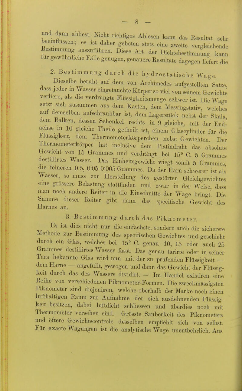 und dann abhest Nicht richtiges Ablesen kann das Resultat sehr bee nflussen; es ist daher geboten stets eine zweite vergleichende S lewTf- fT f' ^'^'^ I>-htebestinnnung kann flu gewöhnliche Fälle genügen, genauere Resultate dagegen liefert die 2. Bestimmung durch die hydrostatische Wage. Dieselbe beruht auf dem von Archimedes aufgestellten Satze, dass jeder m Wasser eingetauchte Körper so viel von seinem Gewichte verliere, als die verdi-ängte Flüssigkeitsmenge schwer ist. DieWa^e setzt sich zusammen aus dem Kasten, dem Messingstativ, welches auf demselben aufschraubbar ist, dem Lagerstück nebst der Skala dem Balken, dessen Schenkel rechts in 9 gleiche, mit der End- achse_ m 10 gleiche Theile getheilt ist, einem Glascylinder ftir die f ussigkeit, dem Thermometerkörperchen nebst Gewichten. Der Thermometerkörper hat inclusive dem Platindraht das absolute Gewicht von 15 Grammes und verdrängt bei 15« C. 5 Grammes destilhrtes Wasser. Das Einheitsgewicht wiegt somit 5 Grammes die ferneren 0 5, 0-05 0-005 Grammes. Da der Harn schwerer ist als Wasser, so muss zur Herstellung des gestörten Gleichgewichtes eme grössere Belastung stattfinden und zwar in der Weise, da'^s man noch andere Reiter in die Einschnitte der Wage brinot Die Summe dieser Reiter gibt dann das specifische Gewicht des Harnes an. 3. Bestimmung durch das Piknometer. Es ist dies nicht nur die einfachste, sondern auch die sicherste Methode zur Bestimmung des specifischen Gewichtes und geschieht durch ein Glas, welches bei 15« C. genau 10, 15 oder ^auch 25 Grammes destillirtes Wasser fasst. Das genau tarirte oder in seiner Tara bekannte Glas wird nun mit der zu prüfenden Flüssigkeit — dem Harne — angefüllt, gewogen und dann das Gewicht der Flüssig- keit durch das des Wassers dividirt. - Im Handel existiren eine Reihe von verschiedenen Piknometer-Formen. Die zweckmässigsten Piknometer sind diejenigen, welche oberhalb der Marke noch einen lufthaltigen Raum zur Aufnahme der sich ausdehnenden Flüssig- keit besitzen, dabei luftdicht schliessen und überdies noch mit Thermometer versehen sind. Grösste Sauberkeit des Piknometers und öftere Gewichtscontrole desselben empfiehlt sich von selbst. Für exacte Wägungen ist die analytische Wage unentbehrlich. Aus