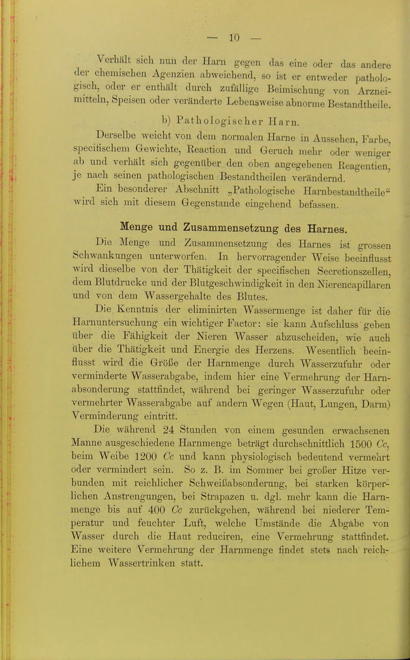 Verhcält sich nun der Harn gegen das eine oder das andere der chemischen Agenzien abweichend, so ist er entweder patholo- gisch, oder er enthält durch zufällige Beimischung von Arznei- mitteln, Speisen oder veränderte Lebensweise abnorme Bestandtheile. b) Pathologischer Harn. Derselbe weicht von dem normalen Harne in Aussehen, Farbe specitischem Gewichte, Reaction und Geruch mehr oder weniger ab und verhält sich gegenüber den oben angegebenen Reagentien, je nach seinen pathologischen Bestandtheilen verändernd. Ein besonderer Abschnitt „Pathologische Harnbestandtheile wird sich mit diesem Gegenstande eingehend befassen. Menge und Zusammensetzung des Harnes. Die Menge und Zusammensetzung des Harnes ist gi'ossen Schwankungen unterworfen. In hervorragender Weise beeinflusst Avird dieselbe von der Thätigkeit der specifischen Secretionszellen, dem Blutdrucke und der Blutgeschwindigkeit in den Nierencapillaren und von dem Wassergehalte des Blutes. Die Kenntnis der eliminirten Wassermenge ist daher für die Harnuntersuchung ein wichtiger Factor: sie kann Aufschluss geben über die Fähigkeit der Nieren Wasser abzuscheiden, wie auch über die Thätigkeit und Energie des Herzens. Wesentlich beein- flusst wird die Größe der Harnmenge durch Wasserzufuhr oder verminderte Wasserabgabe, indem hier eine Vermehi'ung der Haru- absonderung stattfindet, während bei geringer Wasserzufuhr oder vermehrter Wasserabgabe auf andern Wegen (Haut, Lungen, Darm) Verminderung eintritt. Die während 24 Stunden von einem gesunden erwachsenen Manne ausgeschiedene Harnmenge beträgt durchschnittlich 1500 Cc, beim Weibe 1200 Cc und kann physiologisch bedeutend vermehrt oder vermindert sein. So z. B. im Sommer bei großer Hitze ver- bunden mit reichlicher Schweißabsonderung, bei starken körper- lichen Anstrengungen, bei Strapazen u. dgl. mehr kann die Harn- menge bis auf 400 Cc zurückgehen, während bei niederer Tem- peratur und feuchter Luft, welche Umstände die Abgabe von Wasser durch die Haut reduciren, eine Vermehrung stattfindet. Eine weitere Vermehrung der Harnmenge findet stets nach reich- lichem Wassertrinken statt.