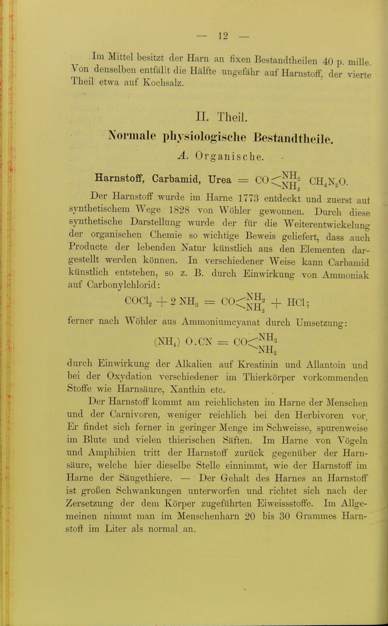 Im Mittel besitzt der Harn an fixen Bestaudtheilen 40 p. mille Von denselben entfällt die Hälfte ungefähr auf Harnstoff, der vierte Theil etwa auf Koclisalz. IL Theil. Normale physiologische Bestandtheile. A. Organische. Harnstojff, Carbamid, Urea = COcSS' CH.N,0 Der Harnstoff wurde im Harne 1773 entdeckt und zuerst auf synthetischem Wege 1828 von Wöhler gewonnen. Dmch diese synthetische Darstellung wurde der für die Weiterentwckelung der organischen Chemie so wichtige Beweis gehefert, dass auch Producte der lebenden Natm- künstlich aus den Elementen dar- gestellt werden können. In verschiedener Weise kann Carbamid künstlich entstehen, so z. B. durch Einwirkung von Ammoniak auf Carbonylchlorid: COCl, +2NH3 = C0<^'g2 HCl. ferner nach Wöhler aus Ammoniumcyanat durch Umsetzung: (NHJ O.CN = COC^^' ^NH^ durch Einwirkung der Alkalien auf Kreatinin und Allantoin und bei der Oxydation verschiedener im Thierköi-per vorkommenden Stoffe wie Harnsäure, Xanthin etc. Der Harnstoff kommt am reichlichsten im Harne der Menschen und der Carnivoren^ weniger reichlich bei den Herbivoren vor. Er findet sich ferner in geringer Menge im Schweisse, spurenweise im Blute und vielen thierischen Säften. Im Harne von Vögeln und Amphibien tritt der Harnstoff' zurück gegenüber der Harn- säure, welche hier dieselbe Stelle einnimmt, wie der Harnstoff' im Harne der Säugethiere. — Der Gehalt des Harnes an Harnstoff ist großen Schwankungen unterworfen und richtet sich nach der Zersetzung der dem Körper zugeführten Eiweissstoffe. Im Allge- meinen nimmt man im Menschenharn 20 bis 30 Grammes Harn- stoff im Liter als normal an.