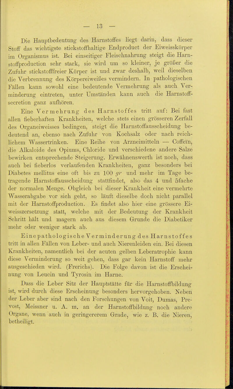 Die Hauptbedeutung des Harnstoffes liegt darin, dass dieser Stoff das wichtigste stickstoff'haltige Endproduct der Eiweisskörper im Organismus ist. Bei einseitiger Fleischnalirung steigt die Harn- stoffproduction sehr stark, sie wird um so kleiner, je größer die Ziifuhr stickstofffreier Körper ist und zwar deshalb, weil dieselben die Verbrennung des Körpereiweißes vermindern. In pathologischen Fällen kann sowohl eine bedeutende Vermehrung als auch Ver- minderung einti-eten, unter Umständen kann auch die Harnstoff- secretion ganz aufhören. Eine Vermehrung des Harnstoffes tritt auf: Bei fast allen fieberhaften Krankheiten, welche stets einen grösseren Zerfall des Organeiweisses bedingen, steigt die Harnstoffausscheidung be- deutend an, ebenso nach Zufuhr von Kochsalz oder nach reich- lichem Wassertrinken. Eine Reihe von Arzneimitteln — Coffein, die Alkaloide des Opiums, Chloride und verschiedene andere Salze bewirken entsprechende Steigerung. Erwähnenswerth ist noch, dass auch bei fieberlos verlaufenden Kj'ankheiteu, ganz besonders bei Diabetes mellitus eine oft bis zu 100 gr und mehr im Tage be- tragende Harnstoffausscheidung stattfindet, also das 4 und öfache der normalen Menge. Obgleich bei dieser Krankheit eine vermehrte Wasserabgabe vor sich geht, so läuft dieselbe doch nicht parallel mit der Harnstoffproduction. Es findet also hier eine grössere Ei- weisszersetzung statt, welche mit der Bedeutung der Krankheit Schi'itt hält und magern auch aus diesem Grunde die Diabetiker mehr oder weniger stark ab. Eine pathologische Verminderung des Harnstoffes tritt in allen Fällen von Leber- und auch Nierenleiden ein. Bei diesen Krankheiten, namentlich bei der acuten gelben Leberatrophie kann diese Verminderung so weit gehen, dass gar kein Harnstoff mehr ausgeschieden wird. (Frerichs). Die Folge davon ist die Erschei- nung von Leucin und Tyrosin im Harne. Dass die Leber Sitz der Hauptstätte für die Harnstoffbildung ist, wü-d durch diese Erscheinung besonders hervorgehoben. Neben der Leber aber sind nach den Forschungen von Voit, Dumas, Pre- vost, Meissner u. A. m. an der Harnstoffbildung noch andere Organe, wenn auch in geringererem Grade, wie z. B. die Nieren, betheiligt.