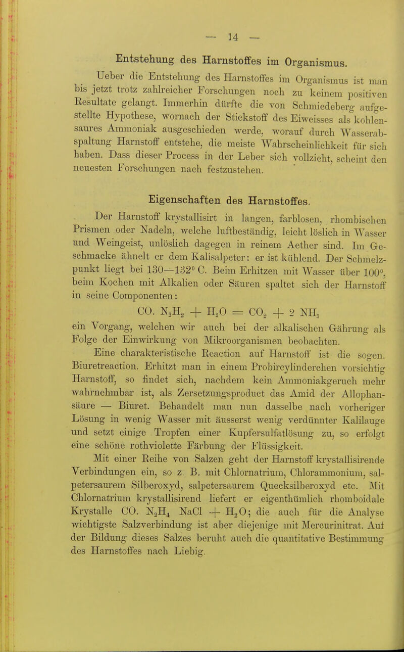 Entstehung des Harnstoffes im Organismus. Ueber die Entstehung des Harnstoffes im Organismus ist man bis jetzt trotz zaUreicher Forschungen noch zu keinem positiven Resultate gelangt. Immerhin dürfte die von Schmiedeberg aufge- stellte Hypothese, wornach der Stickstoff des Eiweisses als\ohlen- saures Ammoniak ausgeschieden Averde, worauf durch Wasserab- spaltung Harnstoff entstehe, die meiste Wahrscheinlichkeit für sich haben. Dass dieser Process in der Leber sich vollzieht, scheint den neuesten Forschungen nach festzustehen. Eigenschaften des Harnstoffes. Der Harnstoff krystallisirt in langen, farblosen, rhombischen Prismen oder Nadeln, welche luftbeständig, leicht löslich in Wasser und Weingeist, unlöslich dagegen in reinem Aether sind. Im Ge- schmacke ähnelt er dem Kalisalpeter: er ist kühlend. Der Schmelz- punkt liegt bei 130—132° C. Beim Erhitzen mit Wasser über 100». beim Kochen mit AlkaHen oder Säuren spaltet sich der Harnstoff in seine Componenten: CO. N2H2 + H,0 = CO, 4- 2 NH3 ein Vorgang, welchen wir auch bei der alkalischeu Gähruug als Folge der Einwirkung von Mikroorganismen beobachten. Eine charakteristische Reaction auf Harnstoff' ist die soo-en. Bluretreaction. Erhitzt man in einem ProbircyHnderchen vorsichtig Harnstoff, so findet sich, nachdem kein Ammoniakgeruch mehr wahrnehmbar ist, als Zersetzungsproduct das Amid der Allophan- säure — Bim-et. Behandelt man nun dasselbe nach vorheriffer Lösung in wenig Wasser mit äusserst wenig verdünnter Kalilauge und setzt einige Tropfen einer Kupfersulfatlösuug zu, so erfolgt eine schöne rothviolette Färbung der Flüssigkeit. Mit einer Reihe von Salzen geht der Harnstoff kiystallisii'ende Verbindungen ein, so z. B. mit Chlornatrium, Chlorammonium, sal- petersaurem Silberoxyd, salpetersaurem Quecksilberoxyd etc. Mit Chlornatrium kiystallisirend liefert er eigenthümlich rhomboidale Krystalle CO. NgH^ NaCl -j- II2O; die auch für die Auah-se wichtigste Salzverbindung ist aber diejenige mit Mercurinitrat. Auf der Bildung dieses Salzes beruht auch die quantitative Bestimmung des Harnstoffes nach Liebig.