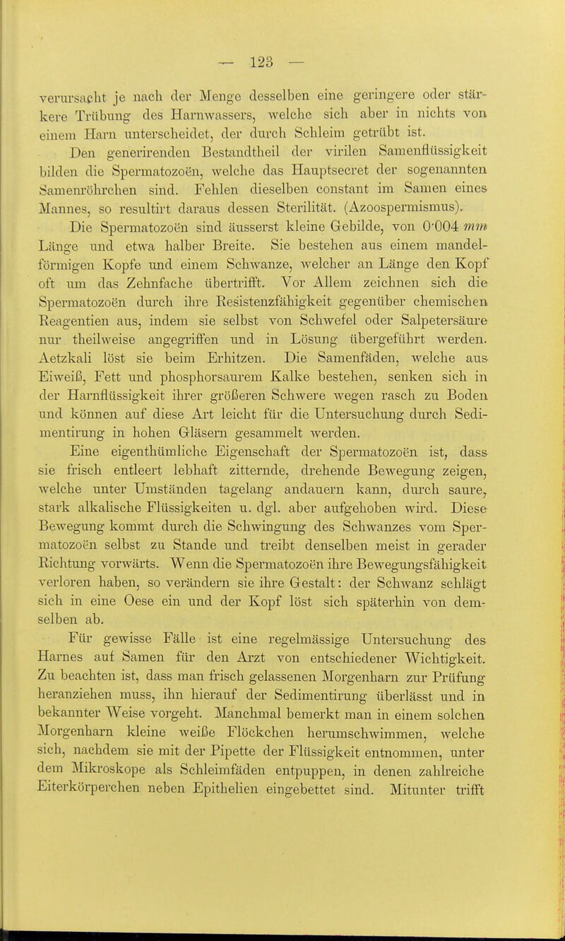 verursacht je nach der Menge desselben eine geringere oder stär- kere Trübung des Harnwassers, welche sich aber in nichts von einem Harn unterscheidet, der durch Schleim getrübt ist. Den generirenden Bestaudtheil der virilen Samenfltissigkeit bilden die Spermatozoen, welche das Hauptsecret der sogenannten Samem-öhrchen sind. Fehlen dieselben constant im Samen eines Mannes, so resultirt daraus dessen Sterilität. (Azoospermismus). Die Spermatozoen sind äusserst kleine Gebilde, von 0'004 mm Länge und etwa halber Breite. Sie bestehen aus einem mandel- förmigen Kopfe und einem Schwänze, welcher an Länge den Kopf oft um das Zehnfache übertrifft. Vor Allem zeichnen sich die Spermatozoen durch ihre Resistenzfähigkeit gegenüber chemischen Keagentien aus, indem sie selbst von Schwefel oder Salpetersäure nur theilweise angegriffen und in Lösung übergeführt werden. Aetzkali löst sie beim Erhitzen. Die Samenfäden, welche aus- Eiweiß, Fett und phosphorsaurem Kalke bestehen, senken sich in der Harnflüssigkeit ihrer größeren Schwere wegen rasch zu Boden und können auf diese Art leicht für die Untersuchung durch Sedi- mentirung in hohen Gläsern gesammelt werden. Eine eigenthümliche Eigenschaft der Spermatozoen ist, dass sie frisch entleert lebhaft zitternde, drehende Bewegung zeigen, welche unter Umständen tagelang andauern kann, durch saure, stark alkalische Flüssigkeiten u. dgl. aber aufgehoben wii'd. Diese Bewegung kommt durch die Schwingung des Schwanzes vom Sper- matozoon selbst zu Stande und treibt denselben meist in gerader Richtung vorwärts. Wenn die Spermatozoen ihre Bewegungsfähigkeit verloren haben, so verändern sie ihre Gestalt: der Schwanz schlägt sich in eine Oese ein und der Kopf löst sich späterhin von dem- selben ab. Für gewisse Fälle ist eine regelmässige Untersuchung des Harnes auf Samen für den Arzt von entschiedener Wichtigkeit. Zu beachten ist, dass man frisch gelassenen Morgenharn zur Prüfung heranziehen muss, ihn hierauf der Sedimentirung überlässt und in bekannter Weise vorgeht. Manchmal bemerkt man in einem solchen Morgenharn kleine weiße Flöckchen herumschwimmen, welche sich, nachdem sie mit der Pipette der Flüssigkeit entnommen, unter dem Mikroskope als Schleimfäden entpuppen, in denen zahlreiche Eiterkörperchen neben Epithelien eingebettet sind. Mitunter trifft