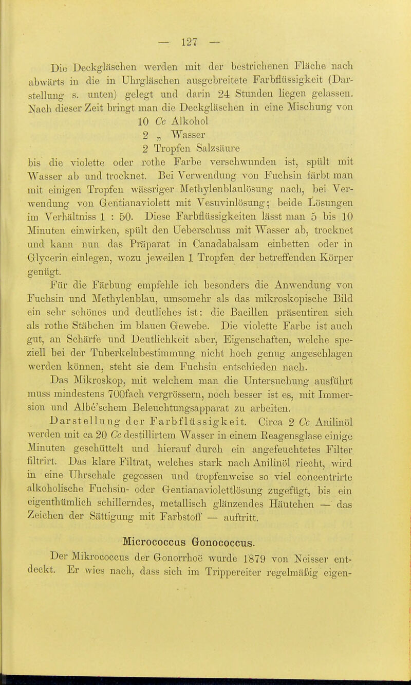 Die Deckgläsclien werden mit der bestrichenen Fläche nach abwäi-ts in die in UhrgUischen ansgebreitete FarbflUssigkeit (Dar- stelhmg s. unten) gelegt und darin 24 Stunden liegen gelassen. Nach dieser Zeit bringt man die Deckgläschen in eine Mischung von 10 Cc Alkohol 2 „ Wasser 2 Tropfen Salzsäure bis die violette oder rothe Farbe verschwunden ist, spült mit Wasser ab und trocknet. Bei Verwendung von Fuchsin färbt man mit einigen Tropfen wässriger Methylenblaulösung nach, bei Ver- wendung von Gentianaviolett mit Vesuvinlösung; beide Lösungen im Verhältniss 1 : 50. Diese Farbflüssigkeiten lässt man 5 bis 10 Minuten einwirken, spült den Ueberschuss mit Wasser ab, trocknet und kann nun das Präparat in Canadabalsam einbetten oder in Glycerin einlegen, wozu jeweilen 1 Tropfen der betreffenden Körper genügt. Für die Färbung empfehle ich besonders die Anwendung von Fuchsin und Methylenblau, umsomehr als das miki'oskopische Bild ein Sehl- schönes und deutliches ist: die Bacillen präsentiren sich als rothe Stäbchen im blauen Gewebe. Die violette Farbe ist auch gut, an Schärfe und Deutlichkeit aber, Eigenschaften, welche spe- ziell bei der Tuberkelnbestimmung nicht hoch genug angeschlagen werden können, steht sie dem Fuchsin entschieden nach. Das Mikroskop, mit welchem man die Untersuchung ausfülu't muss mindestens TOQfach vergrössern, noch besser ist es, mit Immer- sion und Albe'schem BeleiTchtungsapparat zu arbeiten. Darstellung der Farbflüssigkeit. Circa 2 Cc Anilinöl Averden mit ca 20 Cc destilliitem Wasser in einem Reagensglase einige Minuten geschüttelt und hierauf durch ein angefeuchtetes Filter filtrirt. Das klare Filtrat, welches stark nach Anilinöl riecht, wird in eine Uhrschale gegossen und tropfenweise so viel concentru'te alkoholische Fuchsin- oder Gentianaviolettlösmig zugefügt, bis ein eigenthümhch schillerndes, metallisch glänzendes Häutchen — das Zeichen der Sättigung mit Farbstoff — aufüitt. Micrococcus Gonococcus. Der Mikrococcus der Gonorrhoe wurde 1879 von Neisser ent- deckt. Er wies nach, dass sich im Trippereiter regelmäßig eigen-
