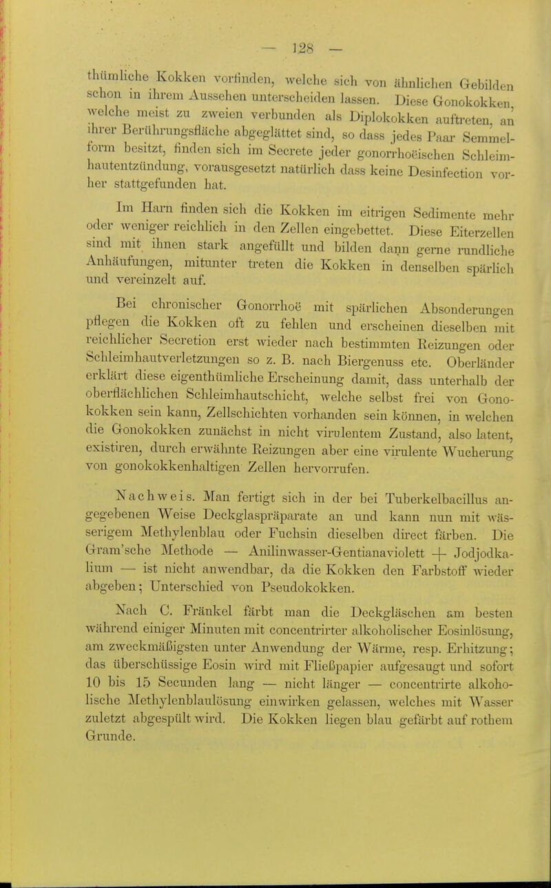 en thümliche Kokken vorlinden, welche sich von ähnlichen Gebilde schon in ihrem Aussehen unterscheiden lassen. Diese Gonokokken welche meist zu zweien verbunden als Diplokokken aufti-eten an ihrer Berührungsfläche abgeglättet sind, so dass jedes Paar Semmel- iovm besitzt, finden sich im Secrete jeder gonorrhocischen Schleim- hautentzündung, vorausgesetzt natürlich dass keine Desinfection vor- her stattgefunden hat. Im Harn finden sich die Kokken im eitrigen Sedimente mehr oder weniger reichlich in den Zellen eingebettet. Diese Eiterzellen sind mit ihnen stark angefüllt und bilden dann gerne nindliche Anhäufungen, mitunter treten die Kokken in denselben spärlich und vereinzelt auf. Bei chronischer Gonorrhoe mit spärlichen Absonderungen pflegen die Kokken oft zu fehlen und erscheinen dieselben mit reichlicher Secretion erst wieder nach bestimmten Reizungen oder Schleimhautverletzungen so z. B. nach Biergenuss etc. Oberländer erklärt diese eigenthümliche Erscheinung damit, dass unterhalb der oberflächlichen Schleimhautschicht, welche selbst frei von Gono- kokken sein kann, Zellschichten vorhanden sein können, in welchen die Gonokokken zunächst in nicht virulentem Zustand, also latent, existu-en, durch erwähnte Reizungen aber eine vii'ulente Wucherung von gonokokkenhaltigen Zellen hervorrufen. Nachweis. Man fertigt sich in der bei Tuberkelbacillus an- gegebenen Weise Deckglaspräparate an und kann nun mit wäs- serigem Methylenblau oder Fuchsin dieselben direct färben. Die Gram'sche Methode — Anilinwasser-Gentianaviolett + Jodjodka- lium — ist nicht anwendbar, da die Kokken den Farbstoff wieder abgeben; Unterschied von Pseudokokken. Nach C. Fränkel färbt man die Deckgläschen am besten während einiger Minuten mit concentrirter alkoholischer Eosinlüsung, am zweckmäßigsten unter Anwendung der Wärme, resp. Erhitzung; das überschüssige Eosin wird mit Fließpapier aufgesaugt und sofort 10 bis 15 Secunden lang — nicht länger — concentrirte alkoho- lische Methylenblaulösung einwirken gelassen, welches mit Wasser zuletzt abgespült wird. Die Kokken liegen blau geftirbt auf rothem Grunde.