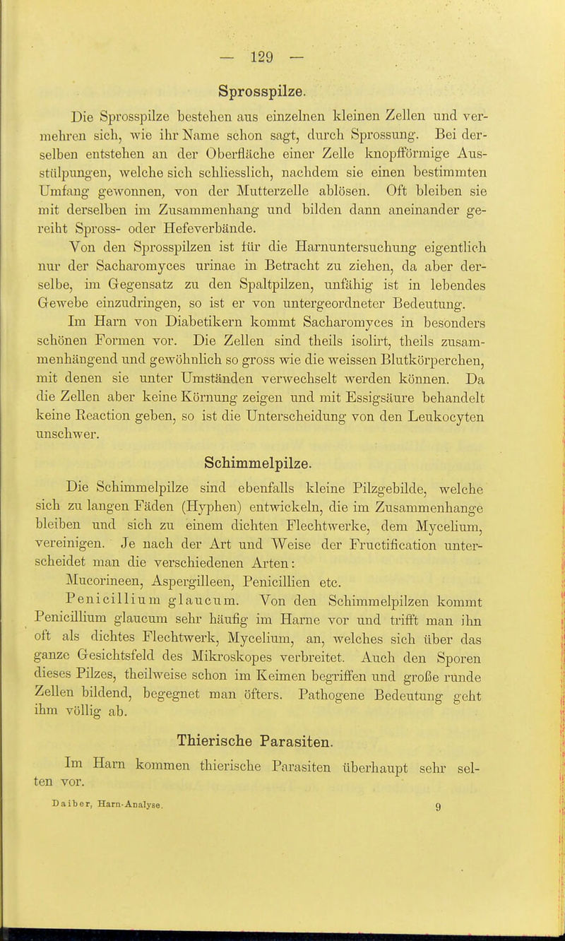 Sprosspilze. Die Sprosspilze bestehen ans einzelnen kleinen Zellen und ver- mehren sich, wie ihr Name schon sagt, dvirch Sprossung. Bei der- selben entstehen an der Oberfläche einer Zelle Icnopfförmige Aus- stülpungen, welche sich schliesslich, nachdem sie einen bestimmten Umfang gewonnen, von der Mutterzelle ablösen. Oft bleiben sie mit derselben im Zusammenhang und bilden dann aneinander ge- reiht Spross- oder Hefeverbände. Von den Sprosspilzen ist lür die Harnuntersuchung eigentlich nur der Sacharomyces urinae in Betracht zu ziehen, da aber der- selbe, im Gegensatz zu den Spaltpilzen, unfähig ist in lebendes Gewebe einzudringen, so ist er von untergeordneter Bedeutung. Im Harn von Diabetikern kommt Sacharomyces in besonders schönen Formen vor. Die Zellen sind theils isolirt, theils zusam- menhängend und gewöhnlich so gross wie die weissen Blutkörperchen, mit denen sie unter Umständen verwechselt werden können. Da die Zellen aber keine Körnung zeigen und mit Essigsäure behandelt keine Eeaction geben, so ist die Unterscheidung von den Leukocyten unschwer. Schimmelpilze. Die Schimmelpilze sind ebenfalls kleine Pilzgebilde, welche sich zu langen Fäden (Hyphen) entwickeln, die im Zusammenhange bleiben und sich zu einem dichten Flechtwerke, dem MyceHum, vereinigen. Je nach der Art und Weise der Fructification unter- scheidet man die verschiedenen Arten: Mucorineen, Aspergilleen, Penicillien etc. Penicillium glaucum. Von den Schimmelpilzen kommt Penicillium glaucum sehr häufig im Harne vor und trifft man ihn oft als dichtes Flechtwerk, Mycelium, an, welches sich über das ganze Gesichtsfeld des Mikroskopes verbreitet. Auch den Sporen dieses Pilzes, theilweise schon im Keimen begriffen und große runde Zellen bildend, begegnet man öfters. Pathogene Bedeutung geht ihm völlig ab. Thierische Parasiten. Im Harn kommen thierische Parasiten überhaupt sehr sel- ten vor. Daiber, Harn-Analyse. 9