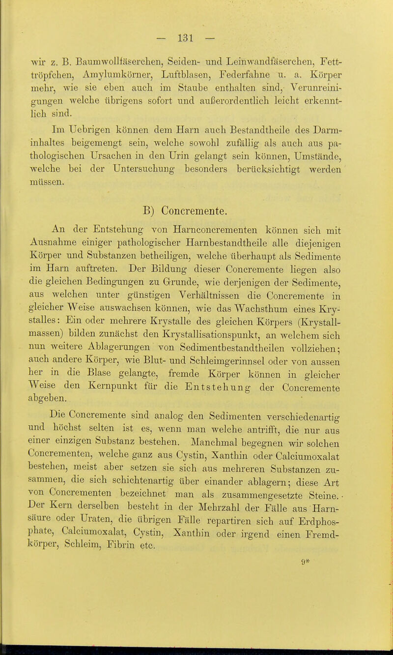 wir z. B. Baumwollfäserclien, Seiden- und Leinwandfäserchen, Fett- tröpfchen, Amylumkörner, Luftblasen, Federfahne u. a. Körper mehr, wie sie eben auch im Staube enthalten sind, Verunreini- gungen welche übrigens sofort und außerordentlich leicht erkennt- lich sind. Im IJebrigen können dem Harn auch Bestandtheile des Darm- inhaltes beigemengt sein, welche sowohl zufällig als auch aus pa- thologischen Ursachen in den Urin gelangt sein können. Umstände, welche bei der Untersuchung besonders berücksichtigt werden müssen. B) Concremente. An der Entstehung von Harnconcrementen können sich mit Ausnahme einiger pathologischer Harnbestandtheile alle diejenigen Körper und Substanzen betheiligen, welche überhaupt als Sedimente im Harn aufti'eten. Der Bildung dieser Concremente liegen also die gleichen Bedingungen zu Grunde, wie derjenigen der Sedimente, aus welchen unter günstigen Verhältnissen die Concremente in gleicher Weise auswachsen können, wie das Wachsthum eines Kry- stalles: Ein oder mehrere Krystalle des gleichen Körpers (Ki'ystall- massen) bilden zunächst den Krystallisationspunkt, an welchem sich nun weitere Ablagerungen von Sedimentbestandtheilen vollziehen; auch andere Körper, wie Blut- und Schleimgerinnsel oder von aussen her in die Blase gelangte, fremde Körper können in gleicher Weise den Kernpunkt für die Entstehung der Concremente abgeben. Die Concremente sind analog den Sedimenten verschiedenartig und höchst selten ist es, wenn man welche antrifft, die nur aus einer einzigen Substanz bestehen. Manchmal begegnen wir solchen Concrementen, welche ganz aus Cystin, Xanthin oder Calciumoxalat bestehen, meist aber setzen sie sich aus mehreren Substanzen zu- sammen, die sich schichtenartig über einander ablagern; diese Aj't von Concrementen bezeichnet man als zusammengesetzte Steine. ■ Der Kern derselben besteht in der Mehrzahl der Fälle aus Harn- säure oder Uraten, die übrigen Fälle repartiren sich auf Erdphos- phate, Calciumoxalat, Cystin, Xanthin oder irgend einen Fremd- körper, Schleim, Fibrin etc. 9*