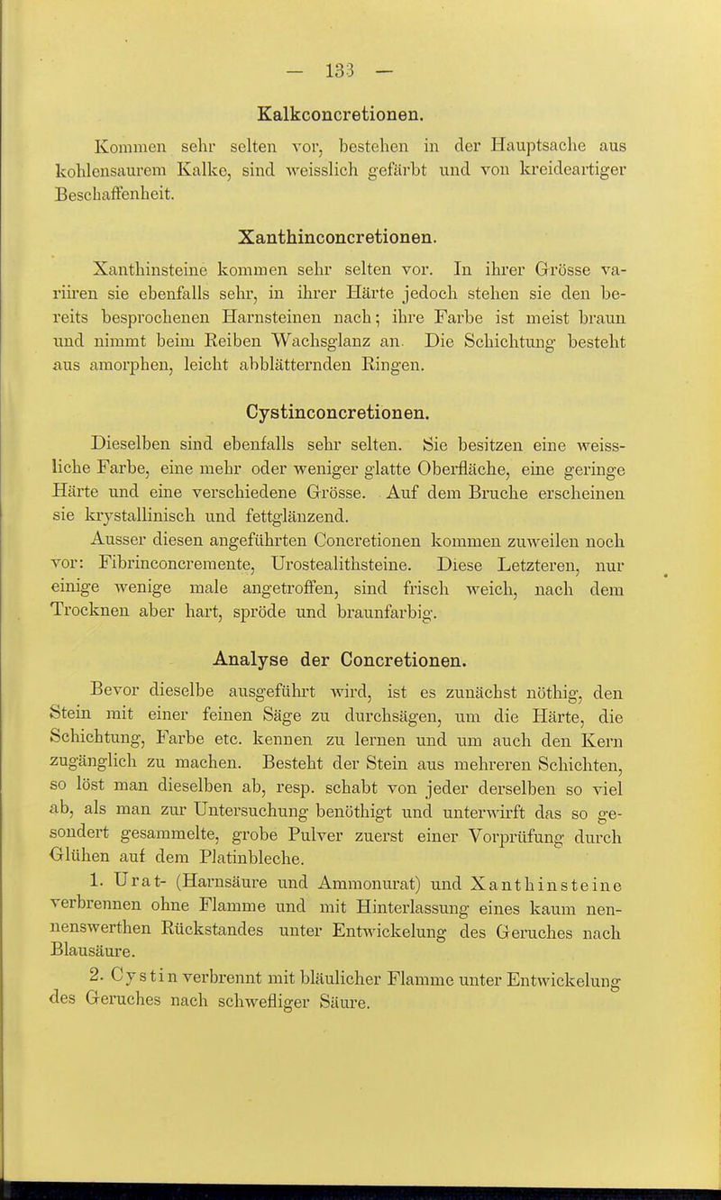 Kalkconcretionen. Kommen sehr selten vor, bestehen in der Hauptsache aus kohlensaurem Kalke, sind weisslich gefärbt und von kreideartiger Beschaffenheit. Xanthinconcretionen. Xanthinsteine kommen sehr selten vor. In ihrer Grösse va- riü'en sie ebenfalls sehr, in ihrer Härte jedoch stehen sie den be- reits besprochenen Harnsteinen nach; ihre Farbe ist meist braun und nimmt beim Eeiben Wachsglanz an. Die Schichtung besteht aus amorphen, leicht abblätternden Ringen. Cystinconcretionen. Dieselben sind ebenfalls sehr selten. Sie besitzen eine weiss- liche Farbe, eine mehr oder weniger glatte Oberfläche, eine geringe Härte und eine verschiedene Grösse. Auf dem Bruche erscheinen sie krystallinisch und fettglänzend. Ausser diesen angeführten Concretionen kommen zuweilen noch vor: Fibrinconcremente, Urostealithsteine. Diese Letzteren, nur einige wenige male angetrofi'en, sind frisch weich, nach dem Trocknen aber hart, spröde und braunfarbig. Analyse der Concretionen. Bevor dieselbe ausgeführt wird, ist es zunächst nöthig, den Stein mit einer feinen Säge zu durchsägen, um die Härte, die Schichtung, Farbe etc. kennen zu lernen und um auch den Kern zugänglich zu machen. Besteht der Stein aus mehreren Schichten, so löst man dieselben ab, resp. schabt von jeder derselben so viel ab, als man zur Untersuchung benöthigt und unterwirft das so e-e- sondert gesammelte, grobe Pulver zuerst einer Vorprüfung durch Glühen auf dem Platinbleche. 1. Urat- (Harnsäure und Ammonurat) und Xanthinsteine verbrennen ohne Flamme und mit Hinterlassung eines kaum nen- nenswerthen Rückstandes unter Entwickelung des Geruches nach Blausäure. 2. Cystin verbrennt mit bläulicher Flamme unter Entwickelung des Geruches nach schwefliger Säure.