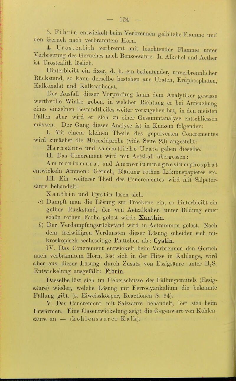 3. Fibrin entwickelt beim Verbrennen gelbliche Flamme und den Geruch nach verbranntem Horn. 4. Urostealith verbrennt mit leuchtender Flamme unter Verbreitung des Geruches nach Benzoesäure. In Alkohol und Aether ist Urostealith löslich. Hinterbleibt ein £xer, d. h. ein bedeutender, unverbrennlicher Rückstand, so kann derselbe bestehen aus Uraten, Erdphosphaten Kalk Oxalat und Kalkcarbonat. Der Ausfall dieser Vorprüfung kann dem Analytiker gewisse Averthvolle Winke geben, in welcher Richtung er bei Aufsuchung eines einzelnen Bestandtheiles weiter vorzugehen hat, in den meisten Fällen aber wird er sich zu einer Gesammtanalyse entschliessen müssen. Der Gang dieser Analyse ist in Kurzem folgender: I. Mit einem kleinen Theile des gepulverten Concrementes wird zunächst die Murexidprobe (vide Seite 23) angestellt: Harnsäure und sämmtliche Urate geben dieselbe. II. Das Concrement wird mit Aetzkali übergössen: Ammoniumurat und Ammoniummagnesiumphosphat entwickeln Ammon: Geruch, Bläuung rothen Lakmuspapieres etc. III. Ein weiterer Theil des Concrementes wird mit Salpeter- säure behandelt: Xanthin und Oystin lösen sich. a) Dampft man die Lösung zur Trockene ein, so hinterbleibt ein gelber Rückstand, der von Aetzalkalien unter Bildung einer schön rothen Farbe gelöst wird: Xanthin. h) Der Verdampfungsrückstand wird in Aetzammon gelöst. Nach dem freiwilligen Verdunsten dieser Lösung scheiden sich mi- kroskopisch sechsseitige Plättchen ab: Cystin. IV. Das Concrement entwickelt beim Verbrennen den Geruch nach verbranntem Horn, löst sich in der Hitze in Kalilauge, wird aber aus dieser Lösung durch Zusatz von Essigsäure unter HgS- Entwickelung ausgefällt: Fibrin. Dasselbe löst sich im Ueberschusse des Fällungsmittels (Essig- säure) wieder, welche Lösung mit Ferrocyankalium die bekannte Fällung gibt. (s. Eiweisskörper, Reactionen S. 64). V. Das Concrement mit Salzsäure behandelt, löst sich beim Erwärmen. Eine Gasentwickelung zeigt die Gegenwart von Kohlen- säure an — (kohlensaurer Kalk).