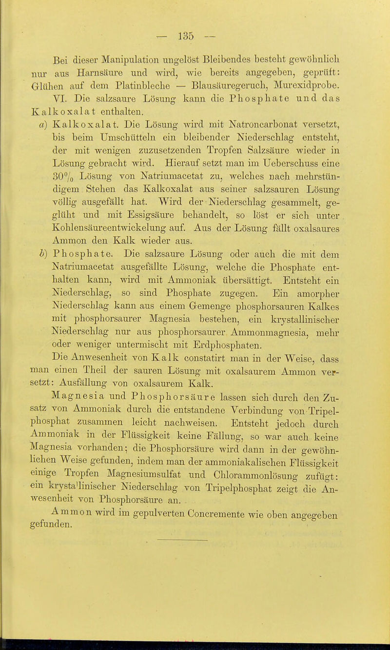 Bei dieser Manipulation ungelöst Bleibendes besteht gewöbnlicli nur aus Harnsäure und Avird, wie bereits angegeben, geprüft: Glühen auf dem Platinbleche — Blausäuregeruch, Murexidprobe. VI. Die salzsaure Lösung kann die Phosphate und das Kalk Oxalat enthalten. «) Kalk Oxalat. Die Lösung wird mit Natroncarbonat versetzt, bis beim Umschütteln ein bleibender Niederschlag entsteht, der mit wenigen zuzusetzenden Tropfen Salzsäure wieder in Lösung gebracht wird. Hierauf setzt man im Ueberschuss eine 307o Lösung von Natriumacetat zu, welches nach mehrstün- digem Stehen das Kalkoxalat aus seiner salzsauren Lösung völlig ausgefällt hat. Wird der Niederschlag gesammelt, ge- glüht und mit Essigsäure behandelt, so löst er sich unter Kohlensäureentwickelung auf. Aus der Lösung fällt oxalsaures Ammon den Kalk wieder aus. h) Phosphate. Die salzsaure Lösung oder auch die mit dem Natriumacetat ausgefällte Lösung, welche die Phosphate ent- halten kann, wird mit Ammoniak übersättigt. Entsteht ein Niederschlag, so sind Phosphate zugegen. Ein amorpher Niederschlag kann aus einem Gremenge phosphorsauren Kalkes mit phosphorsaurer Magnesia bestehen, ein krystallinischer Niederschlag nur aus phosphorsaurer Ammonmagnesia, mehr oder weniger untermischt mit Erdphosphaten. Die Anwesenheit von Kalk constatirt man in der Weise, dass man einen Theil der sauren Lösung mit oxalsaurem Ammon ver- setzt: Ausfällung von oxalsaurem Kalk. Magnesia und Phosphorsäure lassen sich durch den Zu- satz von Ammoniak dm-ch die entstandene Verbindung von Tripel- phosphat zusammen leicht nachweisen. Entsteht jedoch durch Ammoniak in der Flüssigkeit keine Fällung, so war auch keine Magnesia vorhanden; die Phosphorsäure wh'd dann Inder gewöhn- lichen Weise gefunden, indem man der ammoniakalischen Flüssigkeit einige Tropfen Magnesiumsulfat und Chlorammonlösung zufügt: ein krysta'linischer Niederschlag von Tripelphosphat zeigt die An- wesenheit von Phosphorsäure an. Ammon wird im gepulverten Concremente wie oben angegeben gefunden.