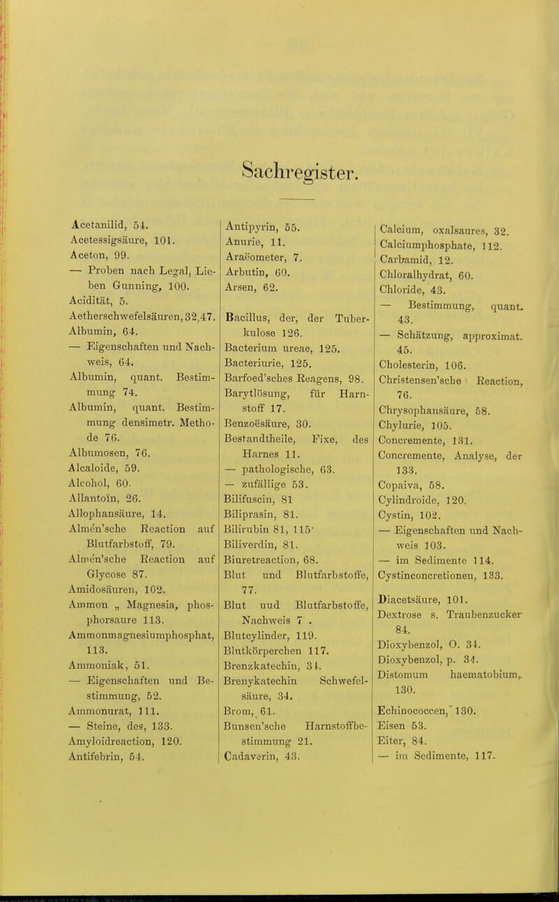 Sachregister. Acetanilid, 54. Acetessigsäure, 101. Aceton, 99. — Proben nach Legal, Lie- ben Gunning, 100. Acidität, 5. Aetherschwefelsänren, 32,47. Albumin, C4. — Eigenschaften und Nach- weis, 64. Albumin, quant. Bestim- mung 74. Albumin, quant. Bestira- mimg densimetr. Metho- de 7G. Albumosen, 7G. Alcaloide, 59. Alcohol, GO. Allantoin, 26. Allophansiiure, 14. Almen'sche Reaction auf Blutfarbstoff, 79. Almen'sche Reaction auf Glycose 87. Amidosäuren, 102. Ammon „ Magnesia, phos- phorsaure 113. Ammonmagnesiumphosphat, 113. Ammoniak, 51. — Eigenschaften und Be- stimmung, 52. Ammonurat, Hl, — Steine, des, 133. Amyloidreaction, 120. Antifebrin, 54. Antipyrin, 55. Anurie, 11. Araeometer, 7. Arbutin, 60. Arsen, 62. Bacillus, der, der Tuber- kulose 126. Bacterium ureae, 125. Bacteriurie, 125. Barfoed'sches Reagens, 98. Barytlösung, für Harn- .stoff 17. Benzoesäure, 30. Bestandtheile, Fixe, des Harnes 11. — pathologische, 63. — zufällige 53. Bilifuscin, 81 Biliprasin, 81. Bilirubin 81, 115- Biliverdin, 81. Biuretreaction, 68. Blut und Blutfarbstoffe, 77. Blut uud Blutfarbstoffe, Nachweis 7 . Blutcylinder, 119. Blutkörperchen 117. Brenzkatechin, 31. Brenykatechin Schwefel- säure, 34. Brom, 61. Bunseu'sche Harnstoffbe- stimmung 21. Cadaverin, 43. Calcium, oxalsaures, 32. Calciumphosphate, 112. Carbamid, 12. Chloralhydrat, 60. Chloride, 43. — Bestimmung, quant, 43. — Schätzung, approximat. 45. Cholesterin, 106. Christensen'sche Reaction, 76. Chrysophansäure, 58. Chylurie, 105. Concremente, 131. Concremente, Analyse, der 133. Copaiva, 58. Cylindroide, 120. Cystin, 102. — Eigenschaften und Nach- weis 103. — im Sedimente 114. Cystinconcretioneu, 133. Diacetsäure, 101. Dextrose s. Traubenzucker 84. Dioxybenzol, O. 34. Dioxybenzol, p. 34. Distomum haematobiura,. 130. Echinococcen,' 130. Eisen 53. Eiter, 84. — im Sedimente, 117.