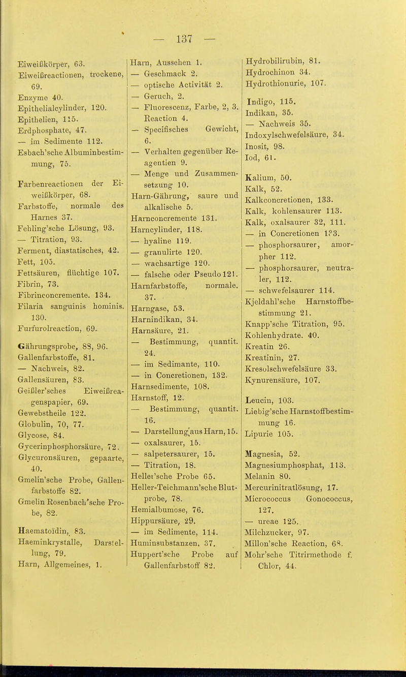 % — 137 — Eiweißkörper, 63. Eiweißreactionen, trockene, 69. Enzyme 40. Epithelialcylinder, 120. Epithelien, 115. Erdphosphate, 47. — im Sedimente 112. Esbach'sche Albuminbestim- raung, 75. Farbemeactionen der Ei- weißkörper, 68. Farbstoße, normale des Harnes 37. Fehling'sche Lösung, 93. — Titration, 93. Ferment, diastatisches, 42. Fett, 105. Fettsäuren, flüchtige 107. Fibrin, 73. Fibrinconcremente. 134. Filaria sanguinis hominis. 130. Furfurokeaction, 69. Gährungsprobe, 83, 96. Gallenfai-bstofife, 81. — Nachweis, 82. Gallensäuren, 83. Geißler'sches Eiweißrea- genspapier, 69. Gewebstbeile 122. Globulin, 70, 77. Glycose, 84. Gycerinphosphorsäure, 72. Glycuronsäuren, gepaarte, 40. Gmelin'sche Probe, Galleu- farbstofife 82. Gmelin Rosenbacb'sche Pro- be, 82. Haematoidin, 83. Haeminkrystalle, Darstel- lung, 79. Harn, Allgemeines, 1. Harn, Aussehen 1. — Geschmack 2. — optische Äctivität 2. — Geruch, 2. — Fluorescenz, Farbe, 2, 3. Reaction 4. — Specifisches Gewicht, 6. — Verhalten gegenüber Ee- agentien 9. — Menge und Zusammen- setzung 10. Harn-Gährung, saure und alkalische 5. Harnconcremente 131. Harncylinder, 118. — hyaline 119. — granulirte 120. — wachsartige 120. — falsche oder Pseudol21. Harnfarbstoffe, normale. 37. Harngase, 53. Harnindikan, 34. Harnsäure, 21. — Bestimmung, quantit. 24. — im Sedimante, 110. — in Concretionen, 132. Harnsedimente, 108. Harnstoff, 12. — Bestimmung, quantit. 16. — Darstellung[aus Harn, 15. — oxalsaurer, 15. — salpetersaurer, 15. — Titration, 18. Hellet'sehe Probe 65. Heller-Teichmann'sche Blut- probe, 78. Hemialbumose, 76. Hippursäure, 29. — im Sedimente, 114. Huminsitbstanzen, 37. Huppert'sche Probe auf Gallenfarbstoff 82. Hydrobilirubin, 81. Hydrochinon 34. Hydrothionurie, 107. Indigo, 115. Indikan, 35. — Nachweis 35. Indoxylschwefelsäure, 34. Inosit, 98. lod, 61. Kalium, 50. Kalk, 52. Kalk concretionen, 133. Kalk, kohlensaurer 113. Kalk, oxalsaurer 32, III. — in Concretionen l?3. — phosphorsaurer, amor- pher 112. — phosphorsaurer, neutra- ler, 112. — schwefelsaurer 114. Kjeldahl'sche Harnstoffbe- stimmung 21. Knapp'sche Titration, 95. Kohlenhydrate. 40. Kroatin 26. Kreatinin, 27. Kresolschwefelsäure 33. Kynurensäure, 107. Leucin, 103. Liebig'sche Harnstoffbestim- mung 16. Lipurie 105. Magnesia, 52. Magnesiumphosphat, 113. Melanin 80. Mercurinitratlösung, 17. Micrococcus Gonococcus, 127. — ureae 125. Milchzucker, 97. Millon'sche Reaction, 6^. Mohr'sche Titrirmethode f. Chlor, 44.