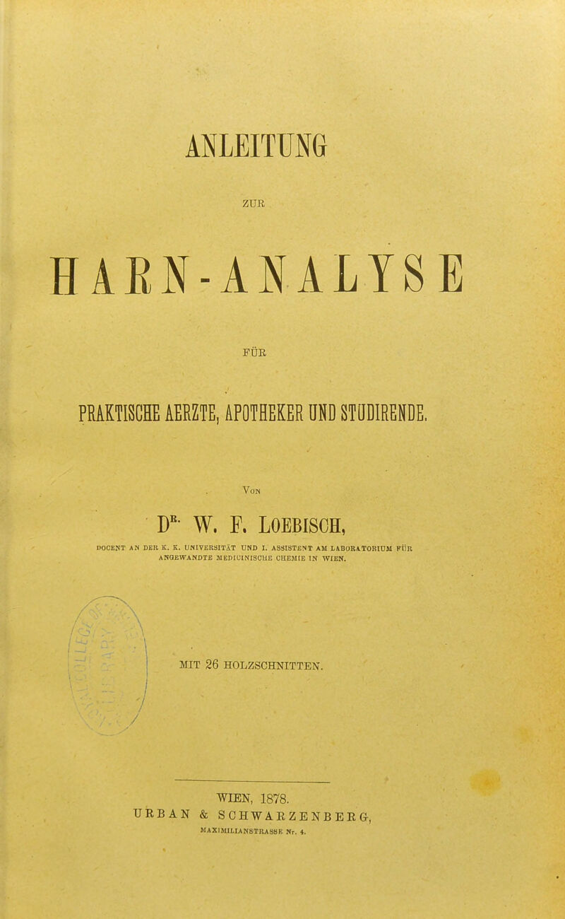 ZUR HAEN-ANALYSE FÜR PRAKTISCHE AERZTE, APOTHEKER UND STQDIRENDE. Von W- W. F. LOEBISCH, DOCEJIT AN DER K. K. UNIVERSITÄT UND I. ASSISTENT AM LABOBATOBIDM KÜR ANGEWANDTE MBDIUINISOUB CHEMIE IN WIEN. j MIT 26 HOLZSCHNITTEN. / -/' / WIEN, 1878. URBAN & SCHWARZENBERG, MAXIMILIAN8TIU88R Nr. 4.