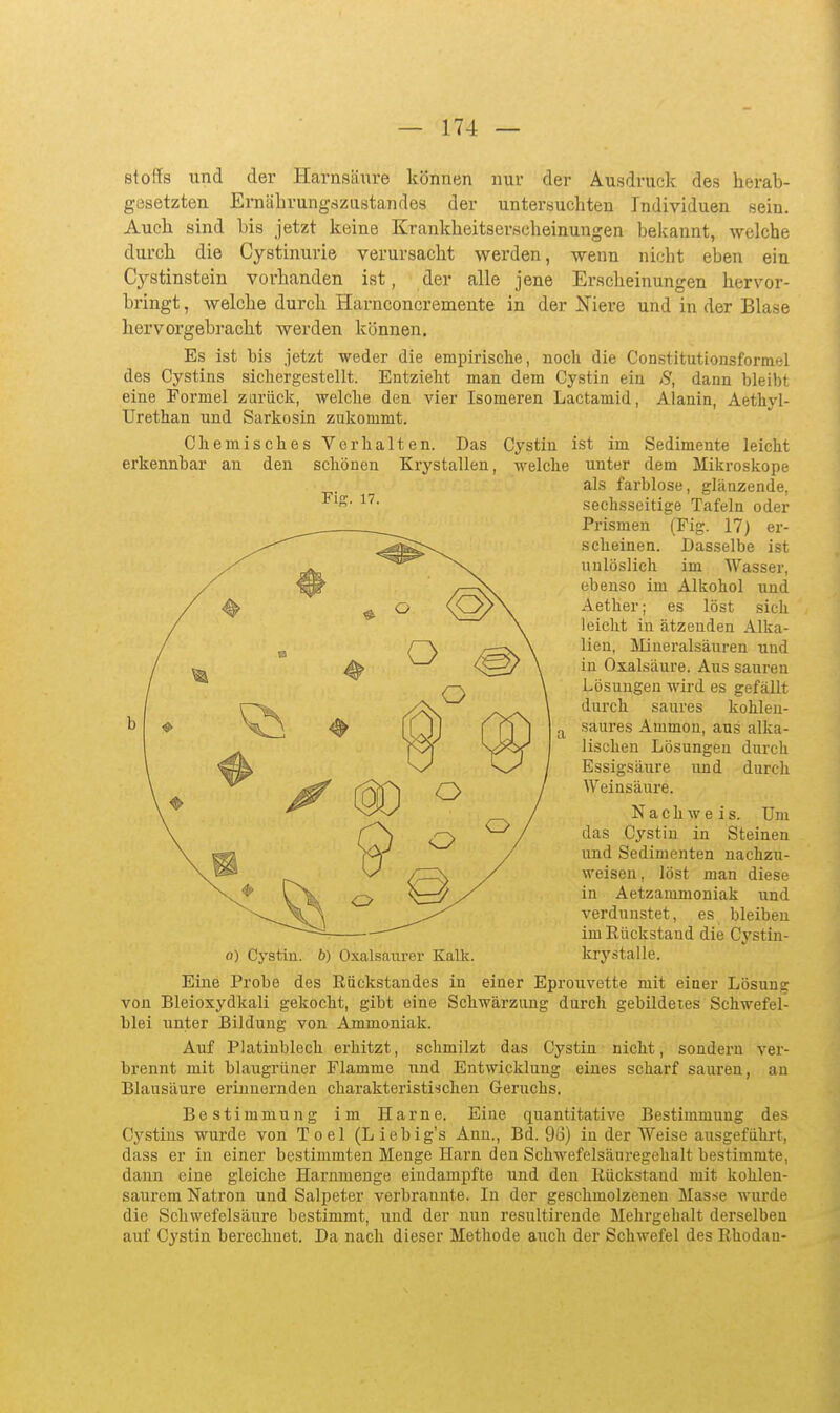 Fiff. 17. Stoffs und der Harnsäure können nur der Ausdruclc des herab- gesetzten Ernährungszustandes der untersuchten Individuen sein. Auch sind bis jetzt keine Krankheitserscheinungen bekannt, welche durch die Cystinurie verursacht werden, wenn nicbt eben ein Cystinstein vorhanden ist, der alle jene Erscheinungen hervor- bringt , welche durch Harnconcremente in der Niere und in der Blase hervorgebracht werden können. Es ist bis jetzt weder die empirische, noch die Constitutionsformel des Cystins sichergestellt. Entzieht man dem Cystin ein S, dann bleibt eine Formel zarück, welche den vier Isomei'en Lactamid, Alanin, Aethyl- TJrethan und Sarkosin zukommt. Chemisches Verhalten. Das Cystin ist im Sedimente leicht erkennbar an den schönen Krystallen, welche unter dem Mikroskope als farblose, glänzende, sechsseitige Tafeln oder Prismen (Fig. 17) er- scheinen. Dasselbe ist unlöslich im Wasser, ebenso im Alkohol nnd Aether; es löst sich leicht in ätzenden Alka- lien, Slineralsäuren und in Oxalsäure. Ans sauren Lösungen wird es gefällt durch saures kohlen- saures Ammon, aus alka- lischeu Lösungen durch Essigsäure und durch Weinsäure. Nachweis. Um das Cystiu in Steinen und Sedimenten nachzu- weisen, löst man diese in Aetzammoniak und verdunstet, es bleiben im Rückstand die Cystin- 0) Cystin. b) Oxalsaurer Kalk. krystalle. Eine Probe des Rückstandes in einer Eprouvette mit einer Lösung von Bleioxydkali gekocht, gibt eine Schwärzung durch gebildetes Schwefel- blei unter Bildung von Ammoniak. Auf Platinblech erhitzt, schmilzt das Cystin nicht, sondern ver- brennt mit blaugrüner Flamme und Entwicklung eines scharf sauren, an Blausäure erinnernden charakteristischen Geruchs. Bestimmung im Harne. Eine quantitative Bestimmung des Cystins wurde von Toel (Liebig's Ann., Bd. 96) in der Weise ausgeführt, dass er in einer bestimmten Menge Harn den Schwefelsäui-egehalt bestimmte, dann eine gleiche Harnmenge eindampfte und den Rückstand mit kohlen- saurem Natron und Salpeter verbrannte. In der geschmolzeneu Masse wurde die Schwefelsäure bestimmt, und der nun resultirende Mehrgehalt derselben auf Cystin berechnet. Da nach dieser Methode auch der Schwefel des Rhodau-