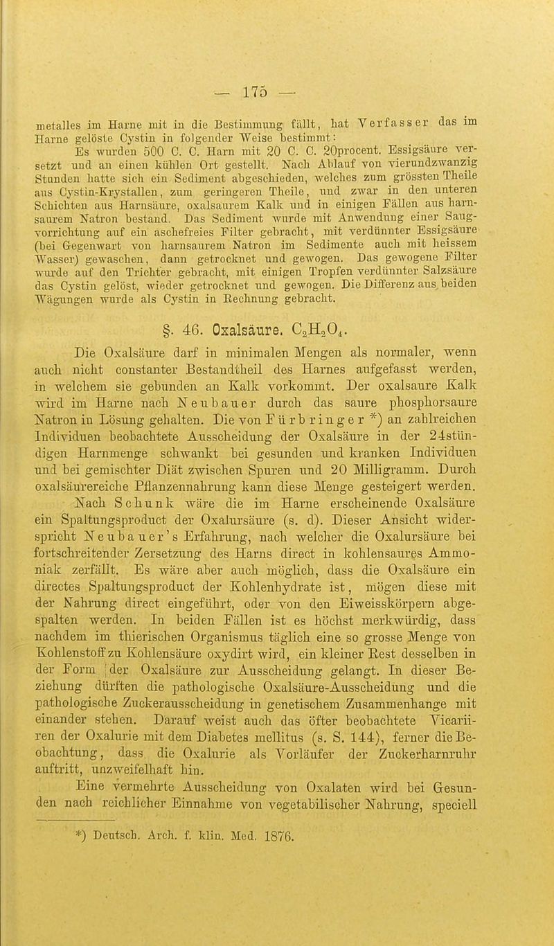metalles im Harne mit in die Bestimmung fällt, hat Verfasser das im Harne gelöste Cystin in folgender Weise bestimmt: Es wurden 500 C. C. Harn mit 20 C. C. 20procent. Essigsäure ver- setzt und an einen kühlen Ort gestellt. Nach Ablauf von vierundzwanzig Stunden hatte sieh ein Sediment abgeschieden, welches zum grössten Theile aus Cystin-Krystallen, zum geringeren Theile, und zwar in den unteren Schichten aus Harnsäure, oxalsaurem Kalk und in einigen Fällen aus harn- saurem Natron bestand. Das Sediment wurde mit Anwendung einer Saug- vorrichtung auf ein aschefreies Filter gebracht, mit verdünnter Essigsäure (bei Gegenwart von harnsaurem Natron im Sedimente auch mit heissem Wasser) gewaschen, dann getrocknet und gewogen. Das gewogene Filter wm-de auf den Trichter gebracht, mit einigen Tropfen verdünnter Salzsäure das Cystin gelöst, wieder getrocknet und gewogen. Die Differenz aus, beiden Wägungen wurde als Cystin in Eechnung gebracht. §. 46. Oxalsäure. CaHaO^. Die Oxalsäure darf in minimalen Mengen als normaler, wenn auch nicht constanter Bestandtheil des Harnes aufgefasst werden, in welchem sie gebunden an Kalk vorkommt. Der oxalsaure Kalk wird im Harne nach N e ii b a u e r durch das saure phosphorsaure Natron in Lösung gehalten. Die von E ü r b r i n g e r *) an zahlreichen Individuen beobachtete Ausscheidung der Oxalsäure in der 24stün- digen Harnmenge schwankt bei gesunden und kranken Individuen und bei gemischter Diät zwischen Spuren und 20 Milligramm. Durch oxalsäurereiche Pflanzennahrung kann diese Menge gesteigert werden. JSTach Schunk wäre die im Harne erscheinende Oxalsäure ein Spaltungsproduct der Oxalursäure (s. d). Dieser Ansicht wider- spricht Neubauer's Erfahrung, nach welcher die Oxalursäure bei fortschreitender Zersetzung des Harns direct in kohlensaures Ammo- niak zerfällt. Es wäre aber auch möglich, dass die Oxalsäure ein directes Spaltungsproduct der Kohlenhydrate ist, mögen diese mit der Nahrung direct eingeführt, oder von den Eiweisskörpern abge- spalten werden. In beiden Fällen ist es höchst merkwürdig, dass nachdem im thierischen Organismus täglich eine so grosse Menge von Kohlenstoff zu Kohlensäure oxydirt wird, ein kleiner Eest desselben in der Form 'der Oxalsäure zur Ausscheidung gelangt. In dieser Be- ziehung dürften die pathologische Oxalsäure-Ausscheidung und die pathologische Zuckerausscheidung in genetischem Zusammenhange mit einander stehen. Darauf weist auch das öfter beobachtete Vicarii- ren der Oxalurie mit dem Diabetes mellitus (s. S. 144), ferner die Be- obachtung, dass die Oxalurie als Vorläufer der Zuckerharnruhr auftritt, unzweifelhaft hin. Eine vermehrte Ausscheidung von Oxalaten wird bei Gesun- den nach reichlicher Einnahme von vegetabilischer Nahrung, speciell *) Deutsch. Arch. f. klin. Med. 1876.