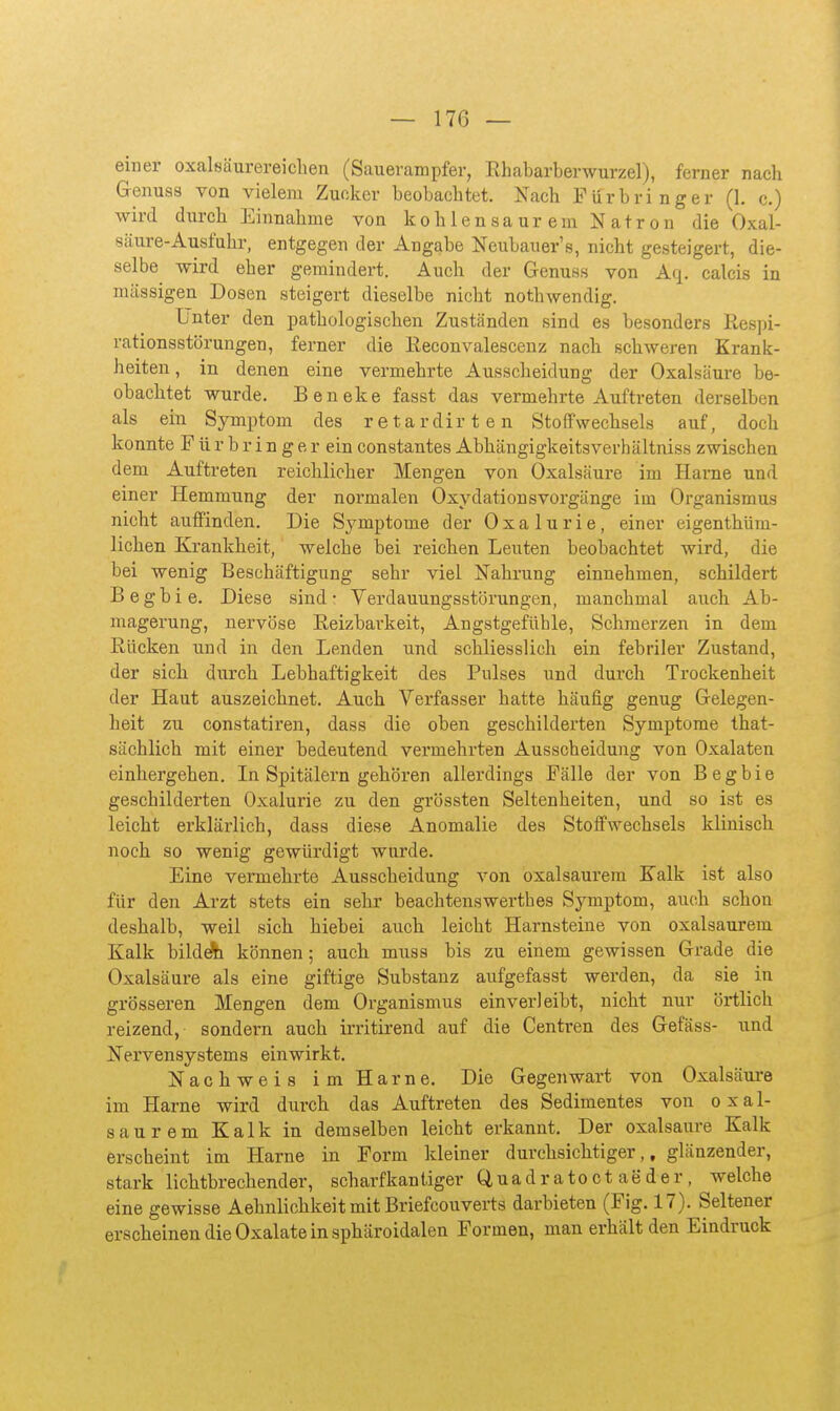 einer oxalsäurereiclien (Sauerampfer, Rhabarberwurzel), ferner nach Genuas von vielem Zucker beobachtet. Xach Für bringer (1. c.) wird durch Einnahme von kohlensaurem Natron die Oxal- säure-Ausfuhr, entgegen der Angabe Neubauer's, nicht gesteigert, die- selbe wird eher gemindert. Auch der Genuss von Aq. calcis in mässigen Dosen steigert dieselbe nicht nothwendig. Unter den pathologischen Zuständen sind es besonders Respi- rationsstörungen, ferner die Eeconvalescenz nach schweren Krank- heiten , in denen eine vermehrte Ausscheidung der Oxalsäure be- obachtet wurde. Beneke fasst das vermehrte Auftreten derselben als ein Symptom des retardirten Stoffwechsels auf, doch konnte F ü r b r i n g e r ein constantes Abhängigkeitsverhältniss zwischen dem Auftreten reichlicher Mengen von Oxalsäure im Harne und einer Hemmung der normalen Oxydationsvorgänge iin Organismus nicht auffinden. Die Symptome der Oxalurie, einer eigenthüm- lichen Krankheit, welche bei reichen Leuten beobachtet wird, die bei wenig Beschäftigung sehr viel Nahrung einnehmen, schildert Begbie. Diese sind- Verdauungsstörungen, manchmal auch Ab- magerung, nervöse Reizbarkeit, Angstgefühle, Schmerzen in dem Rücken und in den Lenden und schliesslich ein febriler Zustand, der sich durch Lebhaftigkeit des Pulses und durch Trockenheit der Haut auszeichnet. Auch Verfasser hatte häufig genug Gelegen- heit zu constatiren, dass die oben geschilderten Symptome that- sächlich mit einer bedeutend vermehrten Ausscheidung von Oxalaten einhergehen. In Spitälern gehören allerdings Fälle der von Begbie geschilderten Oxalurie zu den grössten Seltenheiten, und so ist es leicht erklärlich, dass diese Anomalie des Stoffwechsels klinisch noch so wenig gewürdigt wurde. Eine vermehrte Ausscheidung von oxalsaurem Kalk ist also für den Arzt stets ein sehr beachtenswerthes Symptom, auch schon deshalb, weil sich hiebei auch leicht Harnsteine von oxalsaurem Kalk bildA können; auch muss bis zu einem gewissen Grade die Oxalsäure als eine giftige Substanz aufgefasst werden, da sie in grösseren Mengen dem Organismus einverleibt, nicht nur örtlich reizend, sondern auch irritirend auf die Centren des Gefäss- und Nervensystems einwirkt. Nachweis im Harne. Die Gegenwart von Oxalsäm-e im Harne wird durch das Auftreten des Sedimentes von oxal- saurem Kalk in demselben leicht erkannt. Der oxalsaure Kalk erscheint im Harne in Form kleiner durchsichtiger,, glänzender, stark lichtbrechender, scharfkantiger Quadratoctaeder, welche eine gewisse Aehnlichkeit mit Briefcouverts darbieten (Fig. 17). Seltener erscheinen die Oxalate in sphäroidalen Formen, man erhält den Eindruck