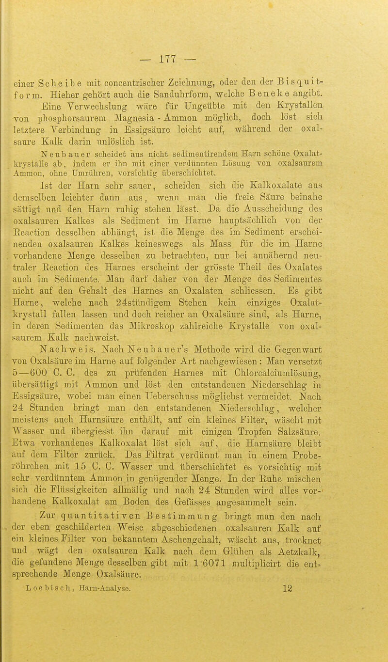 einer Scheibe mit concentrischer Zeichnung, oder den der Bis quit- form. Hielier gehört auch die Sanduhrform, Welche Ben ehe angibt. Eine Verwecbslung -wäre für Ungeübte mit den Krystalien von phosphorsaui'em Magnesia - Amnion möglich, doch löst sich letztere Verbindung in Essigsäure leicht auf, während der Oxal- säure Kalk darin unlöslich ist. Neubauer scheidet aus nicht seilimentirendem Harn schöne Oxalat- krystalle ab, indem er ihn mit einer verdünnten Lösung von oxalsaurem Amraon, ohne Umrühren, vorsichtig überschichtet. Ist der Harn sehr sauer, scheiden sich die Kalkoxalate aus • demselben leichter dann aus, wenn man die freie Säure beinahe sättigt und den Harn ruhig stehen lässt. Da die Ausscheidung des Oxalsäuren Kalkes als Sediment im Harne hauptsächlich von der Eeaotion desselben abhängt, ist die Menge des im Sediment erschei- nenden Oxalsäuren Kalkes keineswegs als Mass für die im Harne vorhandene Menge desselben zu betrachten, nur bei annähernd neu- traler Eeaction des Harnes erscheint der grösste Theil des Oxalates auch im Sedimente. Man darf daher von der Menge des Sedimentes nicht auf den Gehalt des Harnes an Oxalaten schliessen. Es gibt Harne, welche nach 24stündigem Stehen kein einziges Oxalat- krystall fallen lassen und doch reicher an Oxalsäure sind, als Harne, in deren Sedimenten das Mikroskop zahlreiche Krystalle von oxal- saurem Kalk nachweist. Nachweis. Nach Neubauer's Methode wird die Gregenwart von Oxalsäure im Harne auf folgender Art nachgewiesen : Man versetzt 5—600 C. C. des zu prüfenden Harnes mit Chlorcalciumlösung, übersättigt mit Ammon und löst den entstandenen Niederschlag in Essigsäure, wobei man einen TJeberschuss möglichst vermeidet. Nach 24 Stunden bringt man den entstandenen Niederschlag, welcher meistens auch Harnsäure enthält, auf ein kleines Filter, wäscht mit Wasser und übergiesst ihn darauf mit einigen Tropfen Salzsäure. Etwa vorhandenes Kalkoxalat löst sich auf, die Harnsäure bleibt auf dem Filter zurück. Das Filtrat verdünnt man in einem Probe- röhrchen mit 15 C. C. Wasser und überschichtet es vorsichtig mit sehr verdünntem Ammon in genügender Menge. In der Euhe mischen sich die Flüssigkeiten allmälig und nach 24 Stunden wird alles vor- handene Kalkoxalat am Boden des Gefässes angesammelt sein. Zur quantitativen Bestimmung bringt man den nach , der eben geschilderten Weise abgeschiedenen Oxalsäuren Kalk auf ein kleines Filter von bekanntem Aschengehalt, wäscht aus, trocknet und wägt den Oxalsäuren Kalk nach dem Glühen als Aetzkalk, die gefundene Menge desselben gibt mit 1-6071 muUiplicirt die ent- sprechende Menge Oxalsäure. L 0 e h i s c ]i, Harn-Analyse. 12