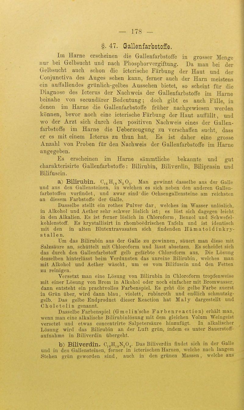 §. 47. Gallenfarbstoffe. Im Harne erscheinen die Gallenfarbstofle in grosser Menge nur bei Gelbsucht und nach Pliosphorvergiftung. Da man bei der Gelbsucht auch schon die icterische Färbung der Haut und der Conjunctiva des Auges sehen kann, ferner auch der Harn meistens ein auffallendes grünlich-gelbes Aussehen bietet, so scheint für die Diagnose des Icterus der Nachweis der Gallenfarbstoffe im Harne beinahe von secundärer Bedeutung; doch gibt es auch Fälle, in denen im Harne die Gallenfarbstoffe früher nachgewiesen werden können, bevor noch eine icterische Färbung der Haut auffallt, und wo der Arzt sich durch den positiven Nachweis eines der Gallen- farbstoffe im Harne die Ueberzeugung zu verschaffen sucht, dass er es mit einem Icterus zu thun hat. Es ist daher eine grosse Anzahl von Proben für den Nachweis der Gallenfarbstoffe im Harne angegeben. Es erscheinen im Harne sämmtliche bekannte und gut charakterisirte Gallenfarbstoffe: Bilirubin, Biliverdin, Biliprasin und Bilifuscin. a) Bilirubin. CieHjgNjO,,. Man gewinnt dasselbe ans der Galle und aus den Gallensteinen, in welchen es sich neben den anderen Gallen- l'arbstofien vorfindet, und zwar sind die Ochsengallensteine am reichsten an diesem Farbstoffe der Galle. Dasselbe stellt ein rothes Pulver dar, welches im Wasser unlöslich, in Alkohol und Aether sehr schwer löslich ist; es löst sich dagegen leicht in den Alkalien. Es ist ferner löslich in Chloroform, Benzol und Schwefel- kohlenstoff. Es Icrystallisirt in rhomboedrisclien Tafeln und ist identisch mit den in alten Blutextravasaten sich findenden Hämatoidinkry- st allen. Um das Bilirubin aus der Galle zu gewinnen, säuert man diese mit Salzsäure an, schüttelt mit Chloroform und lässt absetzen. Es scheidet sich das durch den Gallenfarbstoflf gelb gefärbte Chloroform aus. Die Lösung desselben hinterlässt beim Verdunsten das unreine Bilirubin, welches man mit Alkohol und Aether wäscht, um es vom Bilifuscin und den Fetten zu reinigen. Versetzt man eine Lösung von Bilirubin in Chloroform tropfenweise mit einer Lösung von Brom in Alkohol oder noch einfacher mit Bromwasser, dann entsteht ein prachtvolles Farbenspiel. Es geht die gelbe Farbe zuerst in Grün über, wird dann blau, violett, rubinroth und endlich schmutzig- gelb. Das gelbe Endprodnct dieser Keaction hat MaJy dargestellt und Choletelin genannt. Dasselbe Farbenspiel (Gmelin'sche Farbenreaction) erhält man, wenn man eine alkalische Bilirubinlösung mit dem gleichen Volum Weingeist versetzt und etwas concentrirte Salpetersäure hinzufügt. In alkalischer Lösung wird das Bilirubin an der Luft grün, indem es unter Sauerstoff- aufnahme in Biliverdin übergeht. b) Biliverdin. C,RH,j,N20^. Das Biliverdin findet sich in der Galle und in den Gallensteinen, ferner in icterischen Harnen, welche nach langem Stehen grün geworden sind, auch in den grünen Massen, welche aus