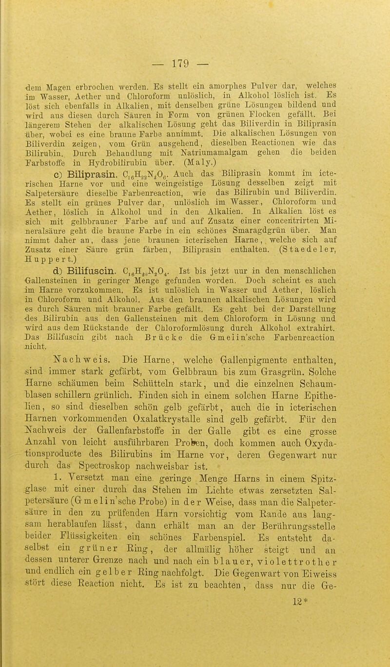 ^ern Magen erbroclien werden. Es stellt ein amorplies Pulver dar, welches im Wasser, Aether und Chloroform unlöslich, in Alkohol löslich ist. Es löst sich ebenfalls in Alkalien, mit denselben grüne Lösungen bildend und wird aus diesen durch Säuren in Form von grünen Flocken gefällt. Bei längerem Stehen der alkalischen Lösung geht das Biliverdin in Biliprasin tiber, wobei es eine braune Farbe annimmt. Die alkalischen Lösungen von Biliverdin zeigen, vom Grün ausgehend, dieselben Eeactionen wie das Bilirubin. Diirch Behandlung mit Natriumamalgam gehen die beiden Farbstoffe in Hj'drobilirubin über. (Maly.) C) Biliprasin. CißH^^N^Oß. Auch das Biliprasin kommt im icte- rischen Harne vor und eine weingeistige Lösung desselben zeigt mit Salpetersäure dieselbe Farbenreaction, wie das Bilirubin und Biliverdin. Es stellt ein grünes Pulver dar, unlöslich im Wasser, Chloroform und Aether, löslich in Alkohol und in den Alkalien. In Alkalien löst es sich mit gelbbrauner Farbe auf und auf Zusatz einer concentrirteu Mi- neralsäure geht die braune Farbe in ein schönes Smaragdgrün über. Man nimmt daher an, dass jene braunen icterischen Harne, welche sich auf Zusatz einer Säure grün färben, Biliprasin enthalten. (S t a e d e 1 e r, H u p p e r t.) d) Bilifuscin. CigH^.iNjO^. Ist bis jetzt nur in den menschlichen Gallensteinen in geringer Menge gefunden worden. Doch scheint es auch im Harne vorzukommen. Es ist unlöslich in Wasser und Aether, löslich in Chloroform und Alkohol. Aus den braunen alkalischen Lösungen wird es durch Säuren mit brauner Farbe gefällt. Es geht bei der Darstellung ■des Bilirubin aus den Gallensteinen mit dem Chloroform in Lösung und -wird aus dem Rückstände der Chloroformlösung durch Alkohol extrahirt. Das Bilifuscin gibt nach Brücke die Gmelin'sche Farbenreaction nicht. Nachweis. Die Harne, welclie Gallenpigmente enthalten, sind immer stark gefärbt, vom Grelb braun bis zum Grasgrün. Solche Harne schäumen beim Schütteln stark, und die einzelnen Schaum- Isiasen schillern grünlich. Finden sich in einem solchen Harne Epithe- lien, so sind dieselben schön gelb gefärbt, auch die in icterischen Harnen vorkommenden Oxalatkrystalle sind gelb gefärbt. Für den Nachweis der Gallenfarbstolfe in der Galle gibt es eine grosse Anzahl von leicht ausführbaren Proken, doch kommen auch Oxyda- tionsproducte des Bilirubins im Harne vor, deren Gegenwart nur durch das Spectroskop nachweisbar ist. 1. Versetzt man eine geringe Menge Harns in einem Spitz- glase mit einer durch das Stehen im Lichte etwas zersetzten Sal- petersäure (Gmelin'sche Probe) in der Weise, dass man die Salpeter- säure in den zu prüfenden Harn vorsichtig vom Eande aus lang- sam herablaufen lässt, dann erhält man an der Berührangsstelle beider Flüssigkeiten ein schönes Farbenspiel. Es entsteht da- selbst ein grüner Eing, der allmälig höher steigt und an dessen unterer Grenze nach und nach ein blauer, violettrother und endlich ein g e 1 b e r Eing nachfolgt. Die Gegenwart von Eiweiss stört diese Eeaction nicht. Es ist zu beachten, dass nur die Ge- 12*
