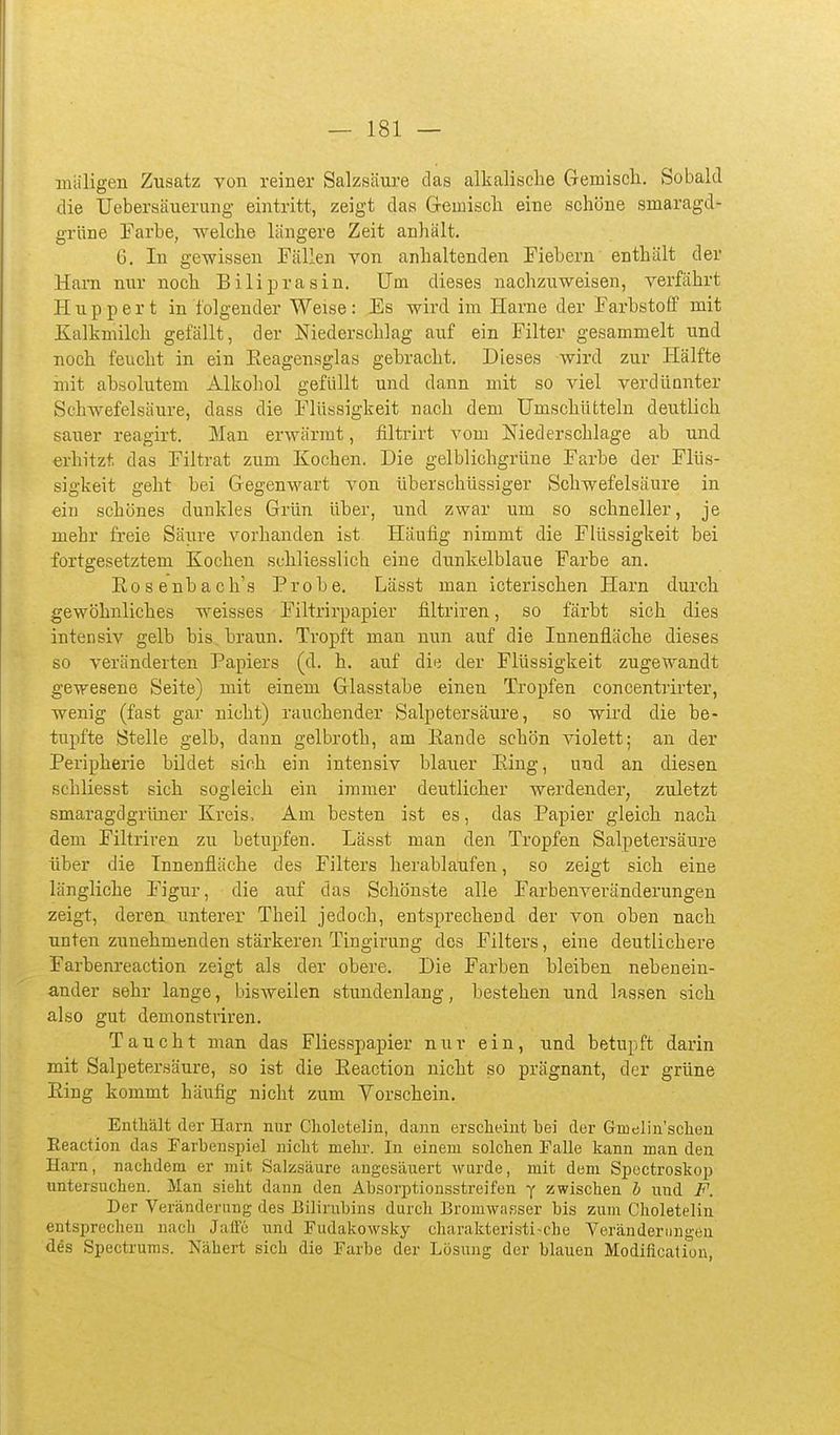 miiligen Zusatz von reiner Salzsäure das alkalische Gemisch. Sobald die TJebersäuerung eintritt, zeigt das Gemiscli eine schöne smaragd- grüne Farbe, •welche längere Zeit anhält. 6. In gewissen Fällen von anhaltenden Fiebern enthält der Harn nur noch Biliprasin. Um dieses nachzuweisen, verfährt Huppert in folgender Weise: Es wird im Harne der Farbstoff mit Kalkmilch gefällt, der Niederschlag auf ein Filter gesammelt und noch feucht in ein Eeagensglas gebracht. Dieses wird zur Hälfte mit absolutem Alkohol gefüllt und dann mit so viel verdünnter Schwefelsäure, dass die Flüssigkeit nach dem Umschütteln deutlich sauer reagirt. Man erwärmt, filtrirt vom Niederschlage ab und erhitzt das Filtrat zum Kochen. Die gelblichgrüne Farbe der Flüs- sigkeit geht bei Gegenwart von überschüssiger Schwefelsäure in ein schönes dunkles Grün über, und zwar um so schneller, je mehr freie Säure vorhanden ist Häufig nimmt die Flüssigkeit bei fortgesetztem Kochen schliesslich eine dimkelblaue Farbe an. Rosenbach's Probe. Lässt man icterischen Harn durch gewöhnliches weisses Filtrirpapier flltriren, so färbt sich dies intensiv gelb bis braun. Tropft man nun auf die Innenfläche dieses so veränderten Papiers (d. h. auf die der Flüssigkeit zugewandt gewesene Seite) mit einem Glasstabe einen Tropfen concentrirter, wenig (fast gar nicht) rauchender Salpetersäure, so wird die be- tupfte Stelle gelb, dann gelbroth, am Eande schön violett; an der Peripherie bildet sich ein intensiv blauer P-ing, und an diesen schliesst sich sogleich ein immer deutlicher werdender, zuletzt smaragdgrüner Kreis. Am besten ist es, das Papier gleich nach dem Filtriren zu betupfen. Lässt man den Tropfen Salpetersäure über die Innenfläche des Filters herablaufen, so zeigt sich eine längliche Figur, die auf das Schönste alle Farbenveränderungen zeigt, deren unterer Theil jedoch, entsprechend der von oben nach unten zunehmenden stärkeroi Tingirung des Filters, eine deutlichere Farbenreaction zeigt als der obere. Die Farben bleiben nebenein- ander sehr lange, bisweilen stundenlang, bestehen und lassen sich also gut demonstriren. Taucht man das Fliesspapier nur ein, und betupft darin mit Salpetersäure, so ist die Eeaction nicht so prägnant, der grüne Hing kommt häufig nicht zum Yorschein. Enthält der Harn nur Cliolotelin, dann ersclieint bei der Gmelin'sclaen Eeaction das Farbenspiel nicht mehr. In einem solchen Falle kann man den Harn, nachdem er mit Salzsäure angesäuert wurde, mit dem Spectroskop untersuchen. Man sieht dann den Absorptionsstreifen y zwischen b und F. Der Veränderung des Bilirubins durch Bromwasser bis zum Choleteliu entsprechen nach Jaiie und Fudakowsky charakteristische Veränderungen des Spectrums. Nähert sich die Farbe der Lösung der blauen Modification,