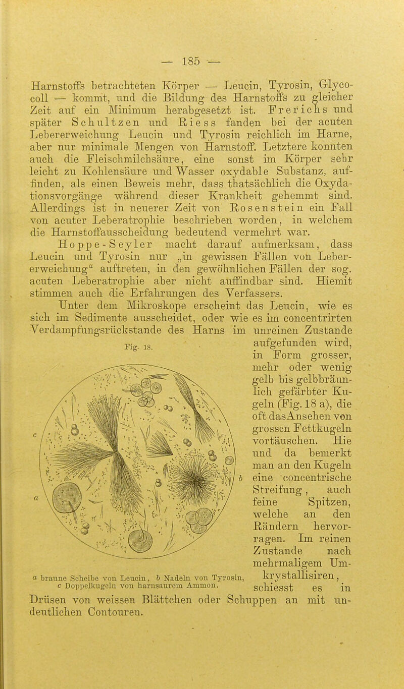 Harnstoffs betrachteten Körper — Leucin, Tyrosin, Glyco- coU — kommt, und die Bildung des Harnstoffs zu gleicher Zeit auf ein Minimum herabgesetzt ist. Frerichs und später Schultzen und Riess fanden bei der acuten Lebererweichung Leucin und Tyrosin reichlich im Harne, aber nur minimale Mengen von Harnstoff. Letztere konnten auch die Fleischmilchsäure, eine sonst im Körper sehr leicht zu Kohlensäure und Wasser oxydable Substanz, auf- finden, als einen Beweis mehr, dass thatsächlich die Oxyda- tionsvorgänge während dieser Krankheit gehemmt sind. Allerdings ist in neuerer Zeit von E.os enstein ein Fall von acuter Leberatrophie beschrieben worden, in welchem die Harnstoffausscheidung bedeutend vermehrt war. Hojjpe-Seyler macht darauf aufmerksam, dass Leucin und Tyrosin nur „in gewissen Fällen von Leber- erweichung auftreten, in den gewöhnlichen Fällen der sog. acuten Leberatrophie aber nicht auffindbar sind. Hiemit stimmen auch die Erfahrungen des Verfassers. Unter dem Mikroskope erscheint das Leucin, wie es sich im Sedimente ausscheidet, oder wie es im concentrirten Verdampfungsrückstande des Harns Fig. 18. a braune Scheibe von Leucin, b Nadeln von Tyrosin, c Doppelkugeln von harnsaurem Ammon. Drüsen von weissen Blättchen oder deutlichen Contouren. im unreinen Zustande aufgefunden wird, in Form grosser, mehr oder wenig gelb bis gelbbräun- lich gefärbter Ku- geln (Fig. 18a), die oft dasAnsehen von grossen Fettkugeln vortäuschen. Hie und da bemerkt man an den Kugeln eine concentrische Streifung , auch feine Spitzen, welche an den ß/ändern hervor- ragen. Im reinen Zustande nach mehrmaligem Um- krystallisiren, schiesst es in Schuppen an mit un-