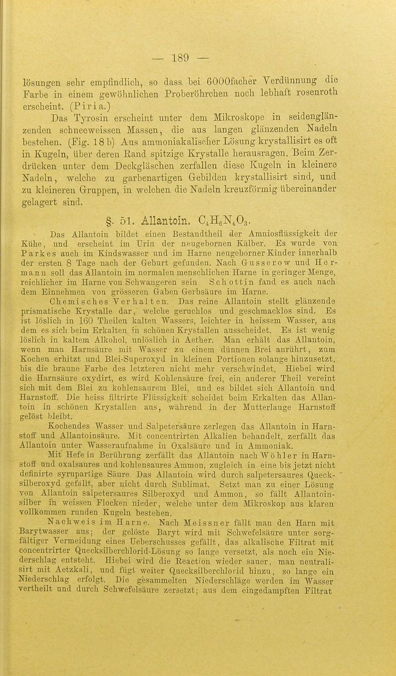 lösungen sehr erai)findlich, so dass bei ßOOOfacher Verdünnimg die Farbe in einem gewöhnlichen Proberöhrchen nocli lebhaft rosenroth erscheint. (Piria.) Das Tyrosin erscheint nuter dem Mikroskope in seidenglän- zenden scbneeweissen Massen, die aus langen glänzenden Nadeln bestehen. (Fig. 18 b) Aus ammoniakalischer Lösung krystallisirt es oft in Kugeln, über deren Rand spitzige Krystalle herausragen. Beim Zer- drücken unter dem Deckgläseben zerfallen diese Kugeln in kleinere ifadeln, welche zu garbenartigen Gebilden krystallisirt sind, und zu kleineren Grrappen, in welchen die Nadeln kreuzförmig übereinander gelagert sind. §. 51. Allantoin. C.HeNiOa. Das Allantoin bildet einen Bestandtheil der Amniosflüssigkeit der Kühe, und ersclieint im Urin der neugebornen Kälber. Es wurde von Parkes auch im Kindswasser und im Harne nengeborner Kinder innerhalb der ersten 8 Tage nach der Geburt gefanden. Nach Gusserow und Her- mann soll das Allantoin im normalen menschlichen Harne in geringer Menge, reichlicher im Harne von Schwangeren sein Schottin fand es auch nach dem Einnehmen von grösseren Gaben Gerbsäure im Harne. Chemisches Verhalten. Das reine Allantoin stellt glänzende prismatische Krystalle dar, welche geruchlos und geschmacklos sind. Es ist löslich in 160 Theilen kalten Wassers, leichter in heissem Wasser, aus dem es sich beim Erkalten in schönen Krystallen ausscheidet. Es ist wenig löslich in kaltem Alkohol, unlöslich in Aether. Man erhält das Allantoin, wenn man Harnsäure mit Wasser zu einem dünnen Brei anrührt, zum Kochen erhitzt und Blei-Superoxyd in kleinen Portionen solange hinzusetzt, bis die braune Farbe des letzteren nicht mehr verschwindet. Hiebei wird die Harnsäure oxydirt, es wird Kohlpnsäure frei, ein anderer Theil vereint sich mit dem Blei zu kohlensaurem Blei, und es bildet sich Allantoin und Harnstoif. Die heiss filtrirte Flüssigkeit scheidet beim Erkalten das Allan- toin in schönen Krystallen aus, während in der Mutterlauge Harnstoif gelöst bleibt. Kochendes Wasser und Salpetersäure zerlegen das Allantoin in Harn- stoif und Allantoinsäure. Mit concentrirten Alkalien behandelt, zerfällt das Allantoin unter Wasseraufnahme in Oxalsäure und iu Ammoniak. Mit Hefe in Berührung zerfällt das Allantoin nach Wo hl er in Harn- stolf und oxalsaures und kohlensaures Amnion, zugleich in eine bis jetzt nicht definirte syruparlige Säure Das Allantoin wird durch salpetersanres Queck- silberoxyd gefallt, aber nicht durch Sublimat. Setzt man zu einer Lösung von Allantoin salpetersaures Silberoxyd und Ammon, so fällt Allantoin- silber in weissen Flocken nieder, welche unter dem Mikroskop aus klaren vollkommen i-unden Kugeln bestehen. Nachweis im Harne. Nach Meissner fällt man den Harn mit Barytwasser aus; der gelöste Baryt wird mit Schwefelsäure unter sorg- fältiger Vermeidung eines Ueberschusses gefällt, das alkalische Filtrat mit concentrirter Quecksilberchlorid-Lösung so lange versetzt, als noch ein Nie- derschlag entsteht. Hiebei wird die Reaction wieder sauer, man neutrali- .sirt mit Aetzkali, und fügt weiter Quecksilberchlorid hinzu, so lange ein Niederschlag erfolgt. Die gesammelten Niederschläge werden im Wasser vertheilt und durch Schwefelsäure zersetzt; aus dem eingedampften Filtrat