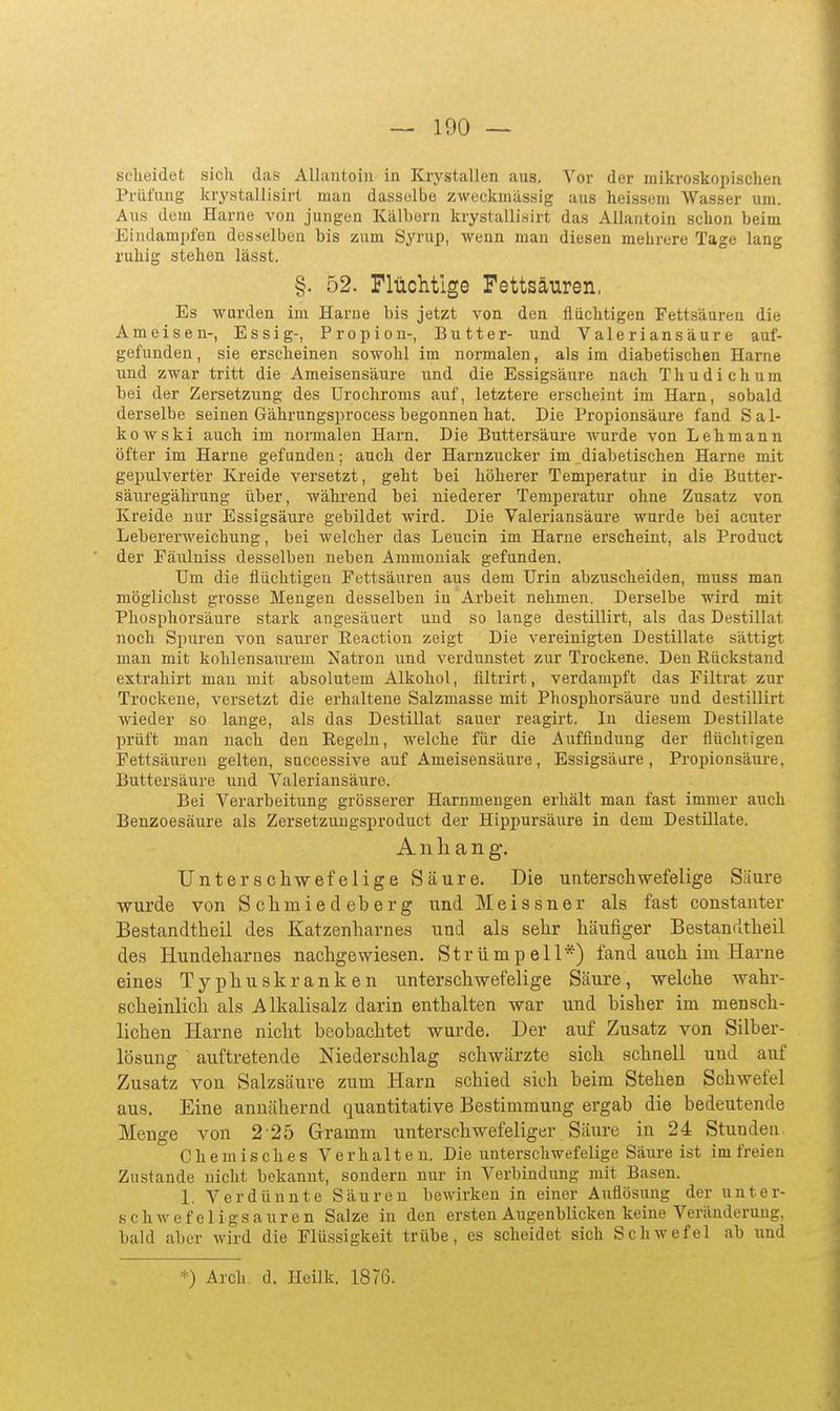 sclieidet sicli das AUantoiii in Krystallen aus. Vor der mikroskopischen Prüfung krystallisiri man dasselbe zweckmässig aus heissem Wasser um. Aus dem Harne von jungen Kälbern krystalli.sirt das Allaatoin schon beim Eindampfen desselben bis zum Syrup, wenn man diesen mehrere Tage lang ruhig stehen lässt. §. 52. Flüchtige Fettsäuren, Es wurden im Harne bis jetzt von den flüchtigen Fettsäuren die Ameisen-, Essig-, Propion-, Butter- und Valeriansäure auf- gefunden , sie erscheinen sowohl im normalen, als im diabetischen Harne und zwar tritt die Ameisensäure und die Essigsäure nach Thudichum bei der Zersetzung des Urochroms auf, letztere erscheint im Harn, sobald derselbe seinen Gährungsprocess begonnen hat. Die Propionsäure fand S a I- kowski auch im normalen Harn. Die Buttersäure wurde von Lehmann öfter im Harne gefunden; auch der Harnzucker im diabetischen Harne mit gepulverter Kreide versetzt, geht bei höherer Temperatur in die Butter- säuregährung über, wähi'end bei niederer Temperatur ohne Zusatz von Kreide uur Essigsäure gebildet wird. Die Valeriansäure wurde bei acuter Lebererweichung, bei welcher das Leucin im Harne erscheint, als Product der Päulniss desselben neben Ammoniak gefunden. Um die flüchtigen Fettsäuren aus dem Urin abzuscheiden, muss man möglichst grosse Mengen desselben in Arbeit nehmen. Derselbe wird mit Phosphorsäure stark angesäuert und so lange destillirt, als das Destillat noch Spuren von saurer Reaction zeigt Die vereinigten Destillate sättigt man mit kohlensaurem Natron und verdunstet zur Trockene. Den Rückstand extrahirt mau mit absolutem Alkohol, filtrirt, verdampft das Filtrat zur Trockene, versetzt die erhaltene Salzmasse mit Phosphorsäure und destillirt wieder so lauge, als das Destillat sauer reagirt. In diesem Destillate prüft man nach den Regeln, welche für die Auffindung der flüchtigen Fettsäuren gelten, snccessive auf Ameisensäure, Essigsäure, Propionsäure, Buttersäure und Valeriansäure. Bei Verarbeitung grösserer Harnmengen erhält man fast immer auch Benzoesäure als Zersetzungsproduct der Hippursäure in dem Destillate. Anhang. Unterseilwefeiige Säure. Die unterschwefelige Säure wurde von Sclimiedeberg \md Meissner als fast constanter Bestandtheil des Katzenliarnes und als sehr häufiger Bestandtheil des Hundeharnes nachgewie.sen. Strümpell*) fand auch im Harne eines Typhuskranken unterschwefelige Säure, welche wahr- scheinlich als Alkalisalz darin enthalten war und bisher im mensch- lichen Harne nicht beobachtet wurde. Der auf Zusatz von Silber- lösung auftretende Niederschlag schwärzte sich schnell und auf Zusatz von Salzsäure zum Harn schied sich beim Stehen Schwefel aus. Eine annähernd quantitative Bestimmung ei-gab die bedeutende Menge von 2 25 Gramm unterschwefeliger Säure in 24 Stunden Chemisches Verhalten. Die unterschwefelige Säure ist im freien Zustande nicht bekannt, sondern nur in Verbindung mit Basen. 1. Verdünnte Säuren bewirken in einer Auflösung der unter- schwefeligsauren Salze in den ersten Augenblicken keine Veränderung, bald aber wird die Flüssigkeit trübe, es scheidet sich Schwefel ab und *) Arch. d. Heilk. 1876.