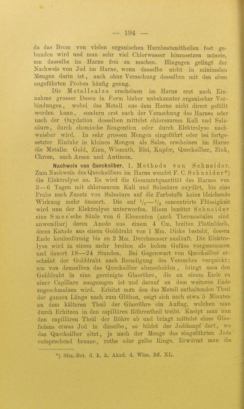 da das Brom von vielen organischen Harnbestandtheilen fest ge- bunden wird und man sehr viel Chlorwasser hinzusetzen miisste, um dasselbe im Harne frei zu machen. Hingegen gelingt der Nachweis von Jod im Harne, wenn dasselbe nicht in minimaleii Mengen darin ist, auch ohne Veraschung desselben mit den oben angeführten Proben häufig genug. Die Metallsalze erscheinen im Harne erst nach Ein- nahme grosser Dosen in Form bisher unbekannter organischer Ver- bindungen, wobei das Metall aus dem Harne nicht direct gefällt werden kann, sondern erst nach der Veraschung des Harnes oder nach der Oxydation desselben mittelst chlorsaurem Kali und Salz- säure, durch chemische Eeagentien oder durch Elektrolyse nach- weisbar wird. In sehr grossen Mengen eingeführt oder bei fortge- setzter Einfuhr in kleinen Mengen als Salze, erscheinen im Harne die Metalle: Gold, Zinn, Wismuth, Blei, Kupfer, Quecksilber, Zink, Chrom, auch Arsen und Antimon. Nachweis von Quecksilber. 1. Methode von Schneider. Zum Nachweis des Quecksilbers im Harne wendet F. C. S c h n e i d e r *) die Elektrolyse an. Es wird die Gresammtquantität des Harnes von 3—6 Tagen mit chlorsaui-em Kali und Salzsäure oxydirt, bis eine Probe nach Zusatz von Salzsäui'e auf die Farbstolfe keine bleichende Wirkung mehr äussert. Die auf ^7—^/s concenti-irte Flüssigkeit wird nun der Elektrolyse unterworfen. Hiezu benützt Schneider eine Smee'sche Säule von 6 Elementen (auch Thermosäulen sind anwendbar) deren Anode aus einem 4 Cm. breiten Platinblech, deren Katode aus einem Golddraht von 1 Mm. Dicke besteht, dessen Ende keulenförmig bis zu 2 Mm. Durchmesser ausläuft. Die Elektro- lyse wird in einem mehr breiten als hohen Gefäss vorgenommen und dauert 18—24 Stunden. Bei Gegenwart von Quecksilber er- scheint der Golddraht nach Beendigung des Versuches verquickt: um von demselben das Quecksilber abzuscheiden , bringt man den Golddraht in eine gereinigte Glasröhre, die an einem Ende zu einer Capillare ausgezogen ist und darauf an dem weiteren Ende zugeschmolzen wird. Erhitzt man den das Metall enthaltenden Theil der ganzen Länge nach zum Glühen, zeigt sich nach etwa 5 Minuten an dem kälteren Theil der Glasröhre ein Anflug, welchen man durch Erhitzen in den capillären Eöhrentheil treibt. Kneipt man nun den capillären Theil der Köhre ab und bringt mittelst eines Glas- fadens etwas Jod in dieselbe, so bildet der Joddampf dort, wo das Quecksilber sitzt, je nach der Menge des eingeführten Jod- entsprechend braune, rothe oder gelbe Ringe. Erwärmt man die *) Sitz.-Ber. d. k. k. Akad. d. Wiss. Bd. XL.