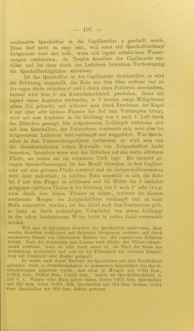 condensirte Quecksilber in die Capillarrölare e geschafft werde. Diese darf nicht zu enge sein, weil sonst viel Quecksilberdampf fortgerissen wird und weil, wenn sich irgend erheblichere Wasser- mengen condensiren, die Tropfen desselben das OapillaiTohr aus- füllen und bei ihrer durch den Luftstrom bewirkten Fortbewegung die Quecksilberkügelchen mitreissen. Ist das Quecksilber in das Capillarrohr überdestillirt, so wird die Erhitzung eingestellt, das Eohr aus dem Ofen entfernt und an der engen Stelle zwischen a' und h durch einen Feilstrich zerschnitten, hierauf wird über h' ein Kautschukschlauch geschoben, dieser mit irgend einem Aspirator verbunden, in h werden einige Milligramme reines Jod gebracht, und während man durch Erwärmen der Kugel b mit einer sehr kleinen Flamme das Jod zum Verdampfen bringt, wird mit dem Aspii-ator in der Richtung von h nach h' Luft durch das Eöhrchen gesaugt. Die mitgerissenen Joddämpfe verbinden sich mit dem Quecksilber, der Ueberschuss condensirt sich, wird aber bei fortgesetztem Luftstrom bald verdampft und weggeführt. War Queck- silber in dem Untersuchungsobjecte vorhanden, so wird man nun die charakteristischen rothen Krystalle von Jodquecksilber leicht bemerken, besonders wenn man das Röhrchen auf eine matte schwarze Fläche, am besten auf ein schwarzes Tuch legt. Bei äusserst ge- ringen Quecksilbermengen ist das Metall bisweilen in dem Capillar- rohr auf eine grössere Fläche zerstreut und die Jodquecksilberreaction wird dann undeutlich; in solchem Falle empfiehlt es sich, das Rohr bei h mit dem Finger zu schliessen und die Hälfte des h zunächst gelegenen capillaren Theiles in der Richtung von h nach h' sehr lang- sam durch eine kleine Flamme zu ziehen, wodurch die kleinen zerstreuten Mengen des Jodquecksilbers verdampft und an einer Stelle concentrirt werden; ist das J odid nach, dem Condensiren gelb, so kann es durch nochmaliges Ueberleiten von etwas Joddampf in der schon beschriebenen Weise leicht in rothes Jodid verwandelt werden. Will man in tliierisclien Geweben das Quecksilber nacliweisen, dann werden dieselben zerkleinert, mit Salzsäure Übergossen, erwärmt und durch successiven Zusatz von clilorsaurem Kalium von der organisclien Substanz befreit. Nach der Zerstörung und Lösung wird filtrirt, das Filtrat entspre- chend verdünnt, wenn es sehr stark sauer ist, ein Theil der Säure mit Natronlauge neutralisirt und nun ist die Flüssigkeit zur weiteren Behand- lung mit Zinkstaub oder Kupfer geeignet. Es wurde nach dieser Methode das Quecksilber mit aller Deutlichkeit gefanden, wenn es Probeflüssigkoiten in gemessenen Quantitäten von Queck- silberlösungen zugesetzt wurde, imd zwar in Mengen von O'OOl Grm., 0-0005 Grm., 0-0002 Grm., 0-üOUl Grm., welche als Quecksilberchlorid in 500 C. C. Wasser oder Harn gelöst waren, ferner 0 001 Grm. Quecksilber mit 380 Grm. Leber, O'OOl Grm. Quecksilber mit 750 Grm. Gehirn, O'OOl Grm. Quecksilber mit 800 Grm. Gehirn gemengt.