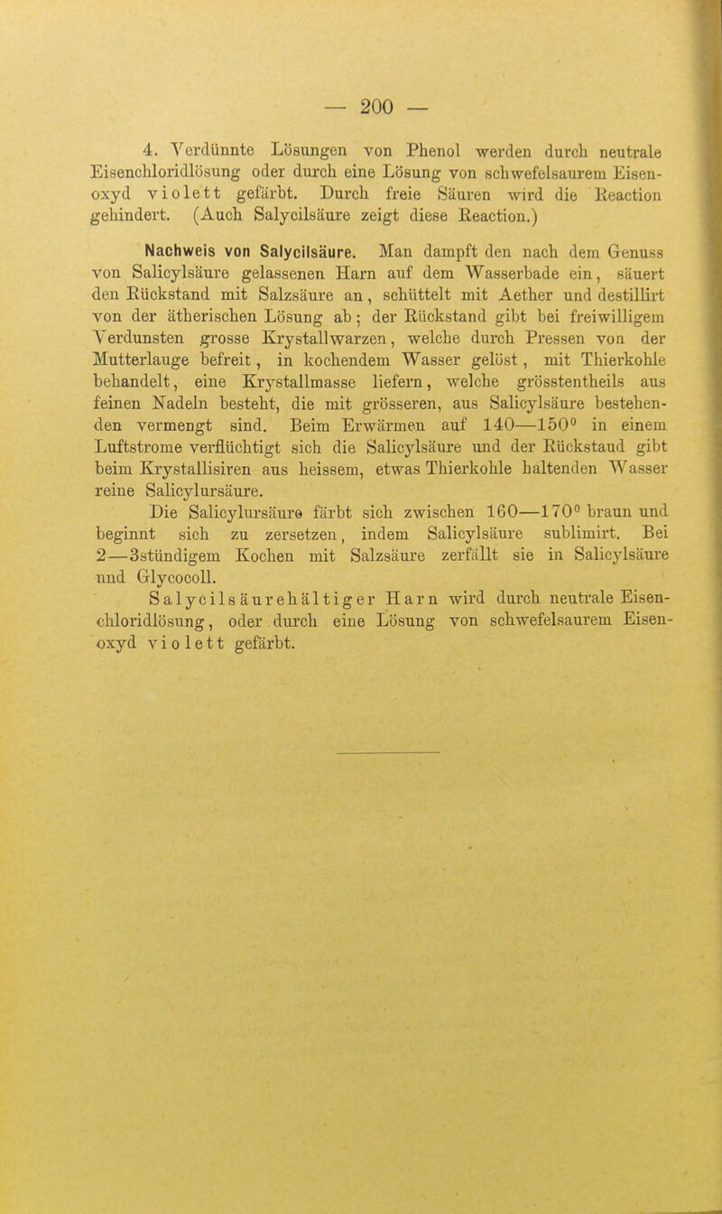 4, Verdünnte Lösungen von Phenol werden durch neutrale Eisenchloridlösung oder durch eine Lösung von schwefelsaurem Eisen- oxyd violett gefärbt. Durch freie »Säuren Avird die Keaction gehindert. (Auch. Salycilsäure zeigt diese Eeaction.) Nachweis von Salycilsäure. Man dampft den nach dem Genuss von Salicylsäure gelassenen Harn auf dem Wasserbade ein, säuert den Eückstand mit Salzsäure an, schüttelt mit Aether und destillirt von der ätherischen Lösung ab; der Rückstand gibt bei freiwilligem Verdunsten grosse Krystallwarzen, welche durch Pressen von der Mutterlauge befreit, in kochendem Wasser gelöst, mit Thierkohle behandelt, eine Krystallmasse liefern, welche grösstentheils aus feinen Nadeln besteht, die mit grösseren, aus Salicylsäure bestehen- den vermengt sind. Beim Erwärmen auf 140—150° in einem Luftstrome verflüchtigt sich die Salicylsäure und der Rückstand gibt beim Krystallisiren aus heissem, etwas Thierkohle haltenden Wasser reine Salicylursäure. Die Salicylursäure färbt sich zwischen 160—170 braun und beginnt sich zu zersetzen, indem Salicylsäure sublimirt. Bei 2—Sstündigem Kochen mit Salzsäure zerfällt sie in Salicylsäui'e und Glycocoll. Salycilsäurehältiger Harn wird durch neutrale Eisen- chloridlösung , oder durch, eine Lösung von schwefelsaurem Eisen- oxyd violett gefärbt.