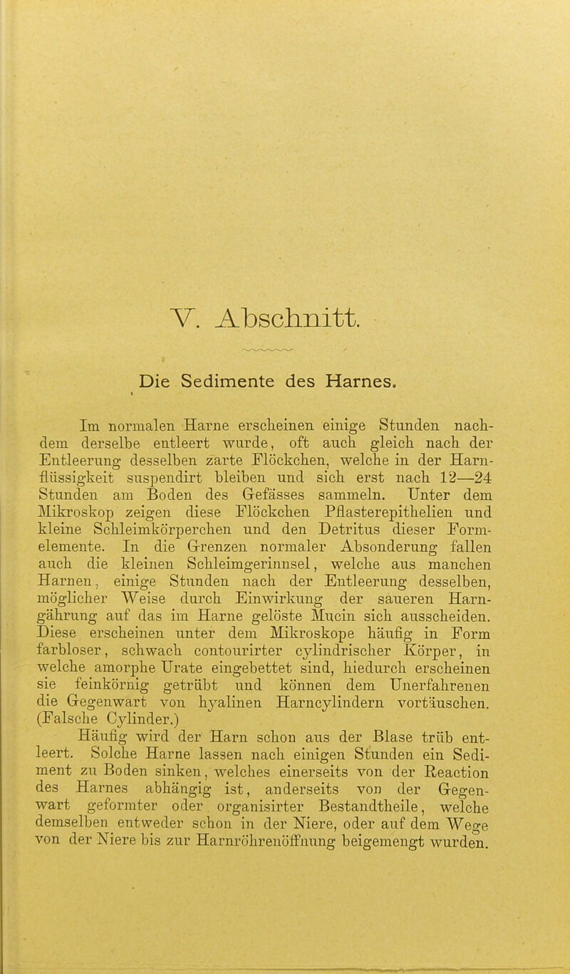 V. Abschnitt. Die Sedimente des Harnes. Im normalen Harne ersclieinen einige Stunden nach- dem derselbe entleert wurde, oft auch gleich nach der Entleerung desselben zarte Flöckchen, welche in der Harn- flüssigkeit suspendirt bleiben und sich erst nach 12—24 Stunden am Boden des Grefässes sammeln. Unter dem Mikroskop zeigen diese Flöckchen Pflasterepithelien und kleine Schleimkörperchen und den Detritus dieser Form- elemente. In die Grrenzen normaler Absonderung fallen auch die kleinen Schleimgerinnsel, welche aus manchen Harnen, einige Stunden nach der Entleerung desselben, möglicher Weise durch Einwirkung der saueren Harn- gährung auf das im Harne gelöste Mucin sich ausscheiden. Diese erscheinen unter dem Mikroskope häufig in Form farbloser, schwach contourirter cylindrischer Körper, in welche amorphe Urate eingebettet sind, hiedurch erscheinen sie feinkörnig getrübt und können dem Unerfahrenen die Gregenwart von hyalinen Harncylindern vortäuschen. (Falsche Cylinder.) Häufig wird der Harn schon aus der Blase trüb ent- leert. Solche Harne lassen nach einigen Stunden ein Sedi- ment zu Boden sinken, welches einerseits von der Reaction des Harnes abhängig ist, anderseits von der Gregen- wart geformter oder organisirter Bestandtheile, welche demselben entweder schon in der Niere, oder auf dem Wege von der Niere bis zur HarnröhrenöfFnnng beigemengt wurden.