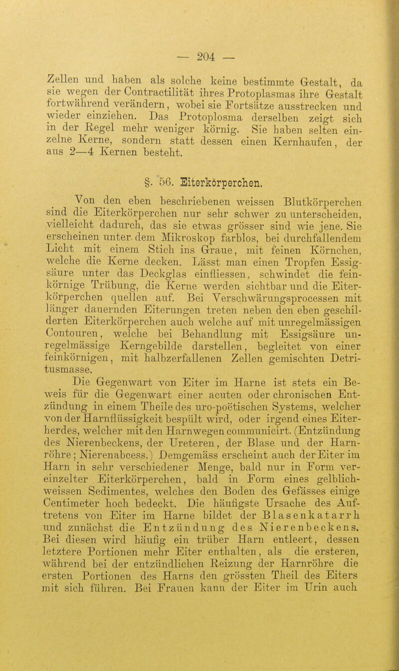 Zellen und haben als solche keine bestimmte Gestalt, da sie wegen der Contractilität ihres Protoplasmas ihre Gestalt fortwährend verändern, wobei sie Fortsätze ausstrecken und wieder einziehen. Das Protoplosma derselben zeigt sich in der Regel mehr weniger körnig. Sie haben selten ein- zelne Kerne, sondern statt dessen einen Kernhaufen, der aus 2—4 Kernen besteht. §. 56. Eiterkörperchen. Von den eben beschriebenen weissen Blutkörperchen sind die Eiterkörperchen nur sehr schwer zu unterscheiden, ^delleicht dadurch, das sie etwas grösser sind wie jene, Sie erscheinen unter dem Mikroskop farblos, bei durchfallendem Licht mit einem Stich ins Graue, mit feinen Körnchen, welche die Kerne decken. Lässt man einen Tropfen Essig- säure unter das Deckglas einfliessen, schwindet die fein- körnige Trübung, die Kerne werden sichtbar und die Eiter- körperchen quellen auf. Bei Verschwärungsprocessen mit länger dauernden Eiterungen treten neben den eben geschil- derten Eiterkörperchen auch welche auf mit unregelmässigen Contouren, welche bei Behandlung mit Essigsäure un- regelmässige Kerngebilde darstellen, begleitet von einer feinkörnigen, mit halbzerfallenen Zellen gemischten Detri- tusmasse. Die Gegenwart von Eiter im Harne ist stets ein Be- weis für die Gegenwart einer acuten oder chronischen Ent- zündung in einem Theiledes uro-poetischen Systems, welcher von der Harnflüssigkeit bespült wird, oder irgend eines Eiter- herdes, welcher mit den Harn wegen communicirt. (Entzündung des Nierenbeckens, der Ureteren, der Blase und der Harn- röhre; Nierenabcess.) Demgemäss erscheint auch der Eiter im Harn in sehr verschiedener Menge, bald nur in Eorm ver- einzelter Eiterkörperchen, bald in Form eines gelblich- weissen Sedimentes, welches den Boden des Gefässes einige Centimeter hoch bedeckt. Die häufigste Ursache des Auf- tretens von Eiter im Harne bildet der Blasenkatarrh und zunächst die Entzündung des Nierenbeckens. Bei diesen wird häufig ein trüber Harn entleert, dessen letztere Portionen mehr Eiter enthalten, als die ersteren, während bei der entzündlichen Reizung der Harnröhre die ersten Portionen des Harns den grössten Theil des Eiters mit sich führen. Bei Frauen kann der Eiter im Urin auch
