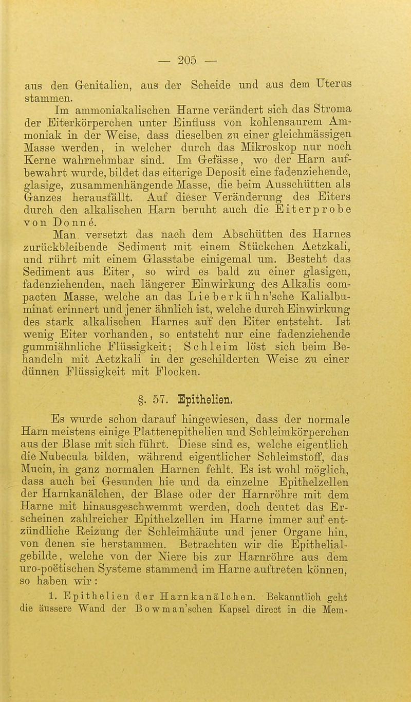 aus den Grenitalien, aus der Scheide und aus dem Uterus stammen. Im ammoniakalisclien Harne verändert sicli das Stroma der Eiterkörperchen unter Einfluss von kohlensaurem Am- moniak in der Weise, dass dieselben zu einer gleichmässigen Masse werden, in welcher durch das Mikroskop nur noch Kerne wahrnehmbar sind. Im Gefässe, wo der Harn auf- bewahrt wurde, bildet das eiterige Deposit eine fadenziehende, glasige, zusammenhängende Masse, die beim Ausschütten als Ganzes herausfällt. Auf dieser Veränderung des Eiters durch den alkalischen Harn beruht auch die Eiterprobe von Donne. Man versetzt das nach dem Abschütten des Harnes zurückbleibende Sediment mit einem Stückchen Aetzkali, und rührt mit einem Glasstabe einigemal um. Besteht das Sediment aus Eiter, so wird es bald zu einer glasigen, fadenziehenden, nach längerer Einwirkung des Alkalis com- pacten Masse, welche an das Lieberkühn'sche Kalialbu- minat erinnert und jener ähnlich ist, welche durch Einwirkung des stark alkalischen Harnes auf den Eiter entsteht. Ist wenig Eiter vorhanden, so entsteht nur eine fadenziehende gummiähnliche Flüssigkeit; Schleim löst sich beim Be- handeln mit Aetzkali in der geschilderten Weise zu einer dünnen Flüssigkeit mit Flocken. §. 57. Epithelien. Es wurde schon darauf hingewiesen, dass der normale Harn meistens einige Plattenepithelien und Schleimkörperchen aus der Blase mit sich führt. Diese sind es, welche eigentlich die Nubecula bilden, während eigentlicher Schleimstoff, das Mucin, in ganz normalen Harnen fehlt. Es ist wohl möglich, dass auch bei Gesunden hie und da einzelne Epithelzellen der Harnkanälchen, der Blase oder der Harnröhre mit dem Harne mit hinausgeschwemmt werden, doch deutet das Er- scheinen zahlreicher Epithelzellen im Harne immer auf ent- zündliche Heizung der Schleimhäute und jener Organe hin, von denen sie herstammen. Betrachten wir die Epithelial- gebilde, welche von der Niere bis zur Harnröhre aus dem uro-poetischen Systeme stammend im Harne auftreten können, so haben wir : 1. Epithelien der Harnkanälchen. Bekanntlich geht die äussere Wand der B o wman'schen Kapsel direct in die Mein-
