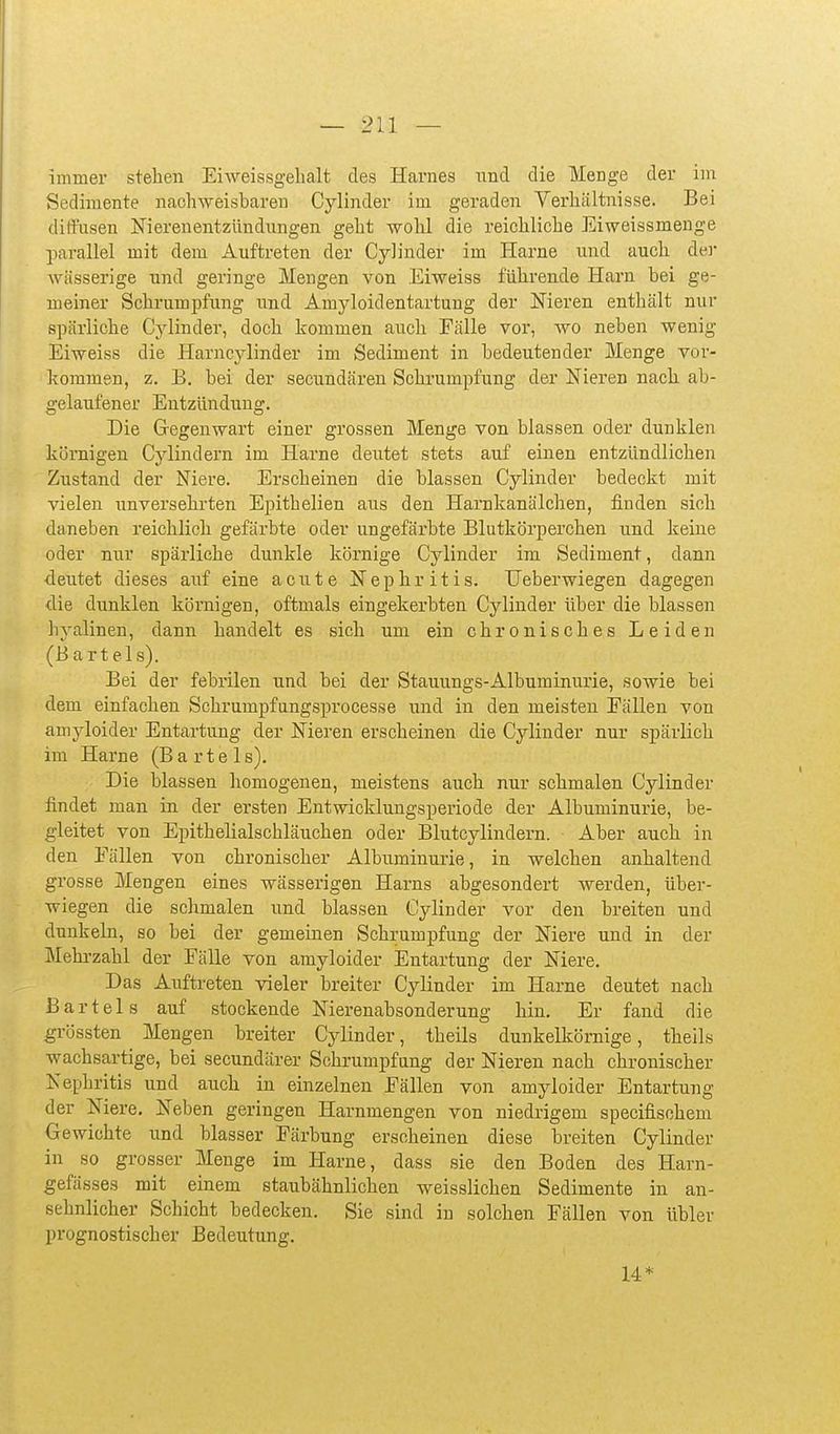 immer stehen Eiweissgelialt des Harnes nnd die Menge der im Sedimente nachweisbaren Cylinder im geraden Verhältnisse. Bei ditfnsen Nierenentzündungen geht wohl die reichliche Eiweissmenge parallel mit dem Auftreten der Cylinder im Harne und auch der wässerige und geringe Mengen von Eiweiss führende Harn bei ge- meiner Schrumpfung und Amjdoidentartung der Nieren enthält nur spärliche Cjdinder, doch kommen auch Fälle vor, wo neben wenig Eiweiss die Harncylinder im Sediment in bedeutender Menge vor- kommen, z. B. bei der secundären Sckrumpfung der Nieren nach ab- gelaufener Entzündung. Die Gegenwart einer grossen Menge von blassen oder dunklen körnigen Cylindern im Harne deutet stets auf einen entzündlichen Zustand der Niere. Erscheinen die blassen Cylinder bedeckt mit vielen unversehrten Epithelien aus den Harnkanälchen, finden sich daneben reichlich gefärbte oder ungefärbte Blutkörperchen und keine oder nur spärliche dunkle körnige Cylinder im Sediment, dann deutet dieses auf eine acute Nephritis. Ueberwiegen dagegen die dunklen körnigen, oftmals eingekerbten Cylinder über die blassen hyalinen, dann handelt es sich um ein chronisches Leiden (Bartels). Bei der febrilen und bei der Stauungs-Albuminurie, sowie bei dem einfachen Schrumpfiingsprocesse und in den meisten Eällen von amyloider Entartung der Nieren erscheinen die Cylinder nur spärlich im Harne (B a r t e 1 s). Die blassen homogenen, meistens auch nur schmalen Cylinder findet man in der ersten Entwicklungsperiode der Albuminurie, be- gleitet von Epithelialschläuchen oder Blutcylindern. Aber auch in den Fällen von chronischer Albuminurie, in welchen anhaltend grosse Mengen eines wässerigen Harns abgesondert werden, über- wiegen die schmalen und blassen Cylinder vor den breiten und dunkeln, so bei der gemeinen Schrumpfung der Niere und in der Mehrzahl der Fälle von amyloider Entartung der Niere. Das Auftreten vieler breiter Cylinder im Harne deutet nach Bartels auf stockende Nierenabsonderung hin. Er fand die grössten Mengen breiter Cylinder, theils dunkelkömige, theils wachsartige, bei secundärer Schrumpfung der Nieren nach chronischer Nephritis und auch in einzelnen Fällen von amyloider Entartung der Niere. Neben geringen Harnmengen von niedrigem specifischeni Gewichte und blasser Färbung erscheinen diese breiten Cylinder in so grosser Menge im Harne, dass sie den Boden des Harn- gefässes mit einem staubähnlichen weisslichen Sedimente in an- sehnlicher Schicht bedecken. Sie sind in solchen Fällen von übler prognostischer Bedeutung. 14*