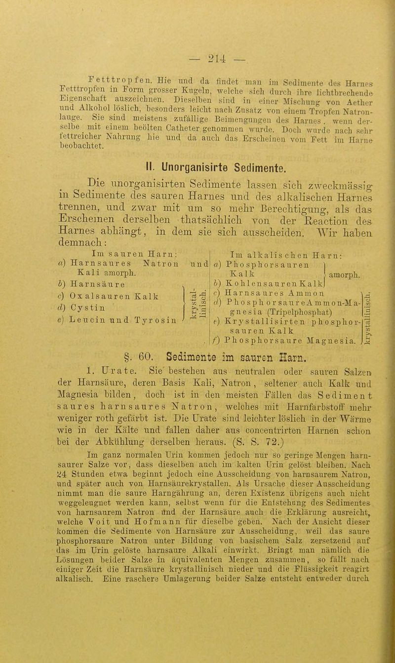 ■n ^/t**i'0Pfen. Hie nnd da lindct mau im Sedimente des Harnes Fetttropfen in Form grosser Kugeln, welche sich durch ihre iichtbrechende Eigenschaft auszeichnen. Dieselben sind in einer Mischung von Aether nnd Alkohol löslich, besonders leicht nach Znsatz von einem Tropfen Natron- lauge. Sie sind meistens zufällige Beimengungen des Harnes . wenn der- selbe mit einem beölten Catheter genommen wurde. Doch wurde nach sehr fettreicher Nahrung liie und da auch das Erscheinen vom Fett im Harne beobachtet. II. Unorganisirte Setlimente. Die unorganisirten Sedimente lassen sich zweckmässig in Sedimente des saurea Harnes und des alkalischen Harnes trennen, und zwar mit um so mehr Berechtigung, als das Erscheinen derselben thatsächlich von der ßeaction des Harnes abhängt, in dem sie sich ausscheiden. AVir haben demnach : Im sauren Harn: H a r n s a n r e s Natron Kali amorph. Harnsäure Oxalsäuren Kalk d) Cystin e) Leu ein und «) c) Ty r 0 s 1 u und Im alkalischen Harn: fl) Pho sphors aur en ] Kalk I amorph. b) K 0 h 1 e n s a u r e n K a 1 k) (') H a r n s a u r e s A m m o n (/) P h 0 s p Ii 0 r s a n r e A m m 0 n-M a- g n e s i a (Tripelphosphat) <•) Krystallisirten phosphor- sauren Kalk f) Phosphor saure Magnesia. §. 60. Sedimente im sauren Harn. 1. ürate. Sie'bestehen aus neutralen oder sauren Salzen der Harnsäure, deren Basis Kali, Natron, seltener auch Kalk und Magnesia bilden, doch ist in den meisten Fällen das Sediment saures harn saures Natron, welches mit Harnfarbstotf' mehr weniger roth gefärbt ist. Die ürate sind leichter löslich in der Wärme wie in der Kälte und fallen daher aus concentrkten Harnen schon bei der Abkühlung derselben heraus. (S. S. 72.) Im ganz normalen Urin kommen jedoch nur so geringe Mengen harn- saurer Salze vor, dass dieselben auch im kalten Urin gelöst bleiben. Nach ^4 Stunden etwa beginnt jedoch eine Ausscheidung von harnsaurem Natron, und später auch von Harnsäurekrystallen. Als Ursache dieser Ausscheidung nimmt man die saure Harngährung an, deren Existenz übrigens auch nicht weggeleugnet werden kann, selbst wenn für die Entstehung des Sedimentes von harnsaurem Natron dnd der Harnsäure auch die Erklärung ausreicht, welche Voit und Hofmann für dieselbe geben. Nach der Ansicht dieser kommen die Sedimente von Harnsäure zur Ausscheidung, weil das saure phosphorsaure Natron unter Bildung von basischem Salz zersetzend auf das im Urin gelöste harnsaure Alkali einwirkt. Bringt mau nämlich die Lösungen beider Salze in äquivalenten Mengen zusammen, so fällt nach einiger Zeit die Harnsäure krystalliuisch nieder und die Flüssigkeit reagirt alkalisch. Eine raschere Umlagerung beider Salze entsteht entweder durch